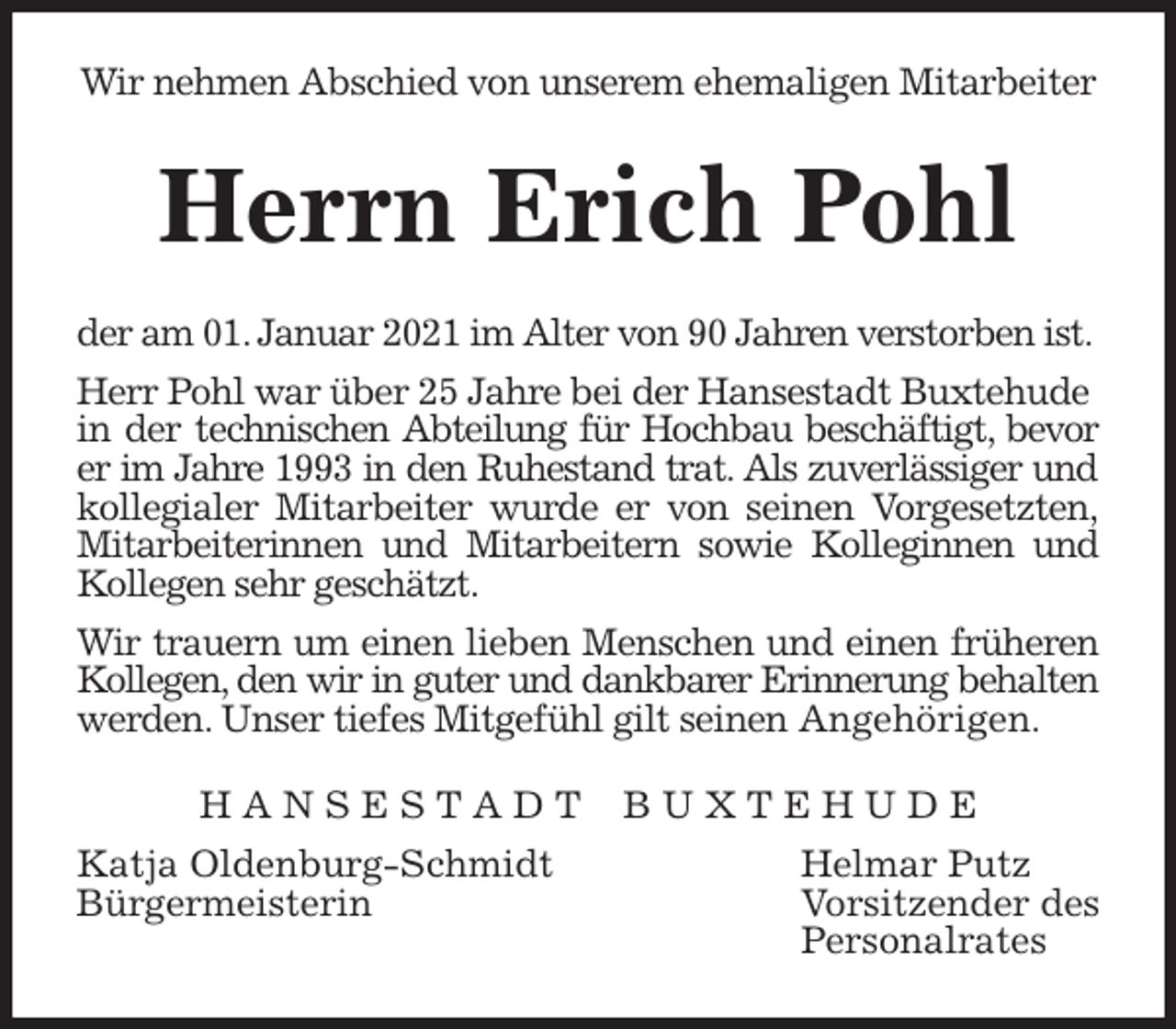 <p>Wir nehmen Abschied von unserem ehemaligen Mitarbeiter<br />Herrn Erich Pohl<br />der am 01. Januar 2021 im Alter von 90 Jahren verstorben ist.<br />Herr Pohl war über 25 Jahre bei der Hansestadt Buxtehude<br />in der technischen Abteilung für Hochbau beschäftigt, bevor<br />er im Jahre 1993 in den Ruhestand trat. Als zuverlässiger und<br />kollegialer Mitarbeiter wurde er von seinen Vorgesetzten,<br />Mitarbeiterinnen und Mitarbeitern sowie Kolleginnen und<br />Kollegen sehr geschätzt.<br />Wir trauern um einen lieben Menschen und einen früheren<br />Kollegen, den wir in guter und dankbarer Erinnerung behalten<br />werden. Unser tiefes Mitgefühl gilt seinen Angehörigen.<br />H A N S E S T A D T B U X T E H U D E<br />Katja Oldenburg-Schmidt Helmar Putz<br />Bürgermeisterin Vorsitzender des<br />Personalrates</p>