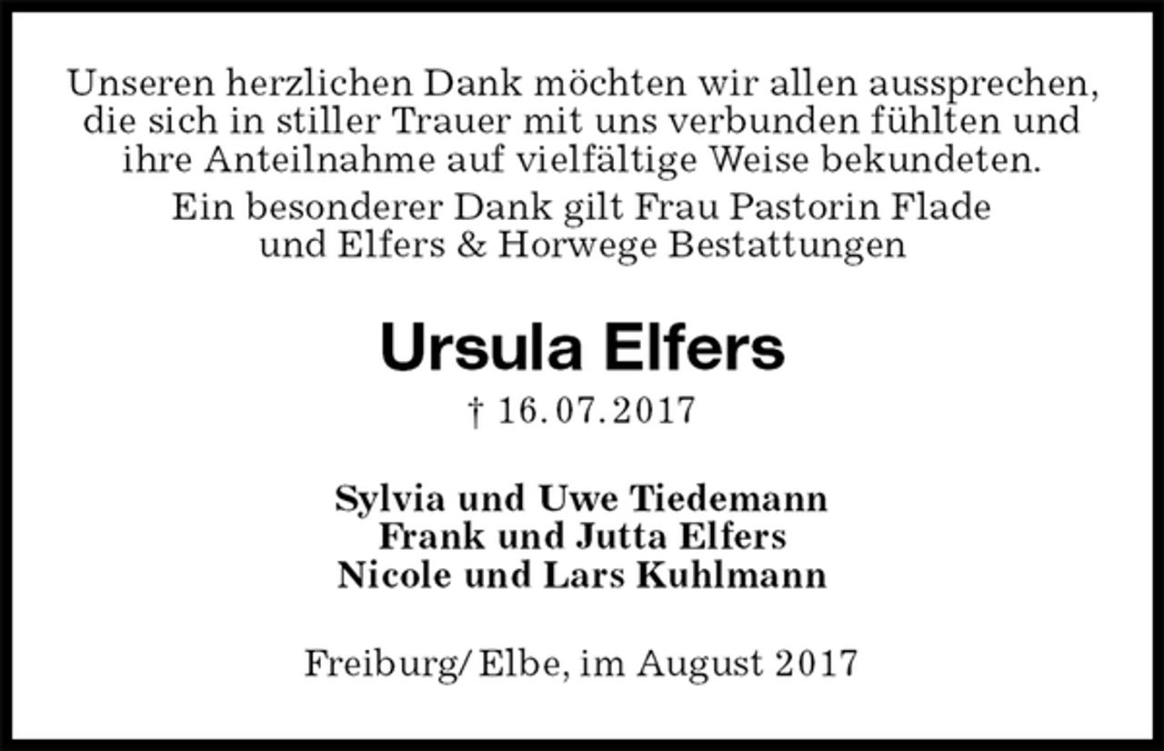 <p>Unseren herzlichen Dank möchten wir allen aussprechen, die sich in stiller Trauer mit uns verbunden fühlten und ihre Anteilnahme auf vielfältige Weise bekundeten.<br />Ein besonderer Dank gilt Frau Pastorin Flade<br />und Elfers &amp; Horwege Bestattungen<br />Ursula Elfers<br />† 16. 07. 2017<br />Sylvia und Uwe Tiedemann<br />Frank und Jutta Elfers<br />Nicole und Lars Kuhlmann<br />Freiburg/ Elbe, im August 2017</p>