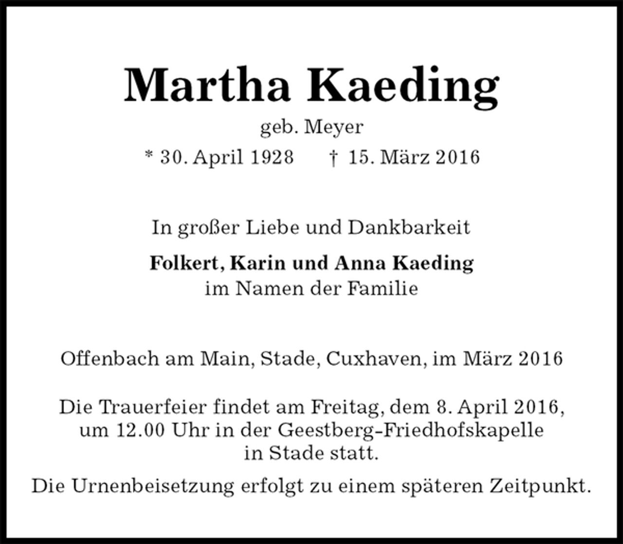 <p>Martha Kaeding<br />geb. Meyer<br />* 30. April 1928 † 15. März 2016<br />In großer Liebe und Dankbarkeit<br />Folkert, Karin und Anna Kaeding<br />im Namen der Familie<br />Offenbach am Main, Stade, Cuxhaven, im März 2016</p>
<p>Die Trauerfeier findet am Freitag, dem 8. April 2016,<br />um 12.00 Uhr in der Geestberg-Friedhofskapelle<br />in Stade statt.<br />Die Urnenbeisetzung erfolgt zu einem späteren Zeitpunkt.</p>