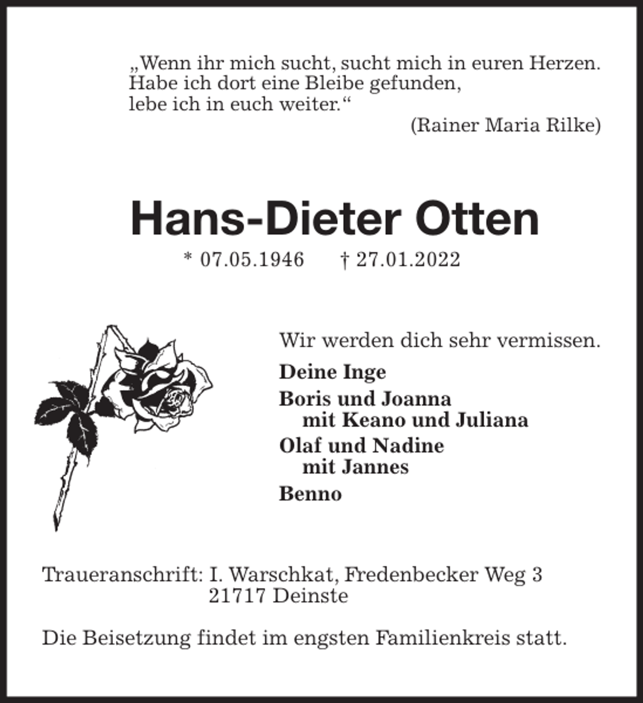 <p>„Wenn ihr mich sucht, sucht mich in euren Herzen.<br />Habe ich dort eine Bleibe gefunden,<br />lebe ich in euch weiter.“<br />(Rainer Maria Rilke)<br />Hans-Dieter Otten<br />* 07.05.1946 † 27.01.2022<br />Wir werden dich sehr vermissen.<br />Deine Inge<br />Boris und Joanna<br />mit Keano und Juliana<br />Olaf und Nadine<br />mit Jannes<br />Benno<br />Traueranschrift: I. Warschkat, Fredenbecker Weg 3<br />21717 Deinste</p>
<p>Die Beisetzung findet im engsten Familienkreis statt.</p>