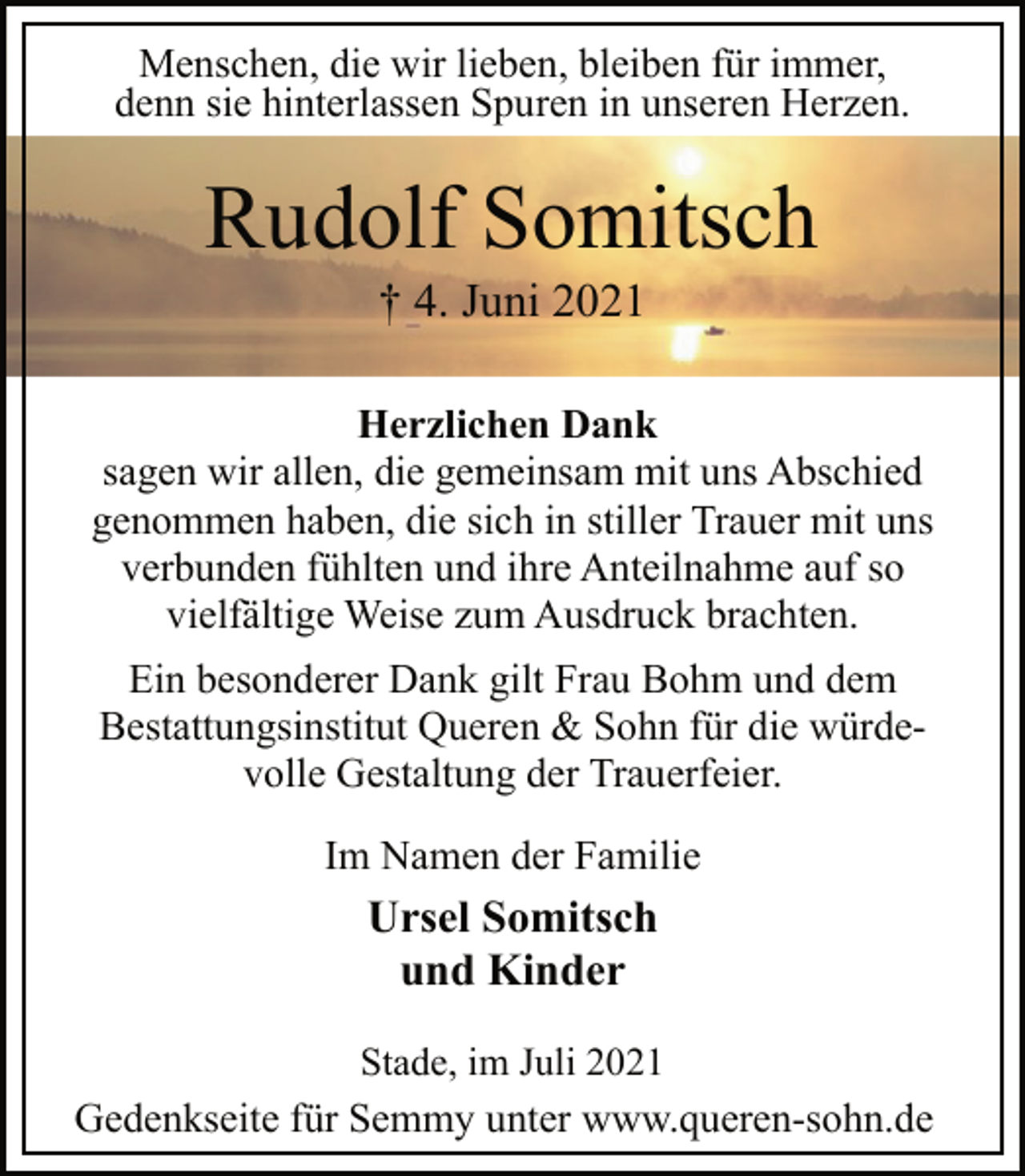 <p>Menschen, die wir lieben, bleiben für immer,<br />denn sie hinterlassen Spuren in unseren Herzen.<br />Rudolf Somitsch<br />† 4. Juni 2021<br />Herzlichen Dank<br />sagen wir allen, die gemeinsam mit uns Abschied<br />genommen haben, die sich in stiller Trauer mit uns<br />verbunden fühlten und ihre Anteilnahme auf so<br />vielfältige Weise zum Ausdruck brachten.<br />Ein besonderer Dank gilt Frau Bohm und dem<br />Bestattungsinstitut Queren &amp; Sohn für die würdevolle<br />Gestaltung der Trauerfeier.<br />Im Namen der Familie<br />Ursel Somitsch<br />und Kinder<br />Stade, im Juli 2021<br />Gedenkseite für Semmy unter www.queren-sohn.de</p>
