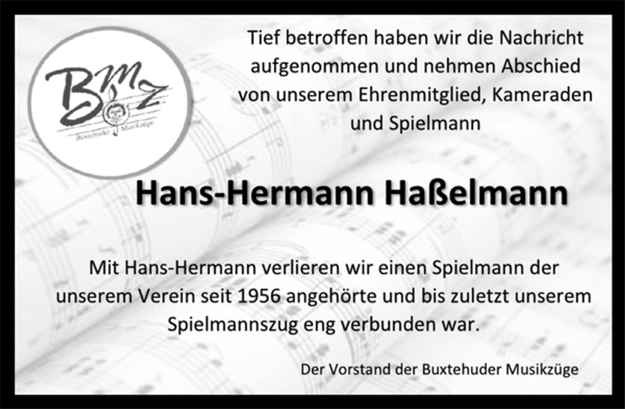 <p>Tief betroffen haben wir die Nachricht aufgenommen und nehmen Abschied von unserem Ehrenmitglied, Kameraden und Spielmann<br />Hans-Hermann Haßelmann<br />Mit Hans-Hermann verlieren wir einen Spielmann der unserem Verein seit 1956 angehörte und bis zuletzt unserem Spielmannszug eng verbunden war.<br />Der Vorstand der Buxtehuder Musikzüge</p>