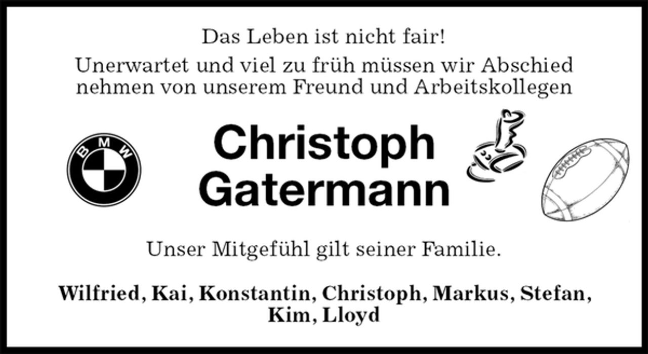 <p>Das Leben ist nicht fair!<br />Unerwartet und viel zu früh müssen wir Abschied<br />nehmen von unserem Freund und Arbeitskollegen<br />Christoph<br />Gatermann<br />Unser Mitgefühl gilt seiner Familie.<br />Wilfried, Kai, Konstantin, Christoph, Markus, Stefan, Kim, Lloyd</p>