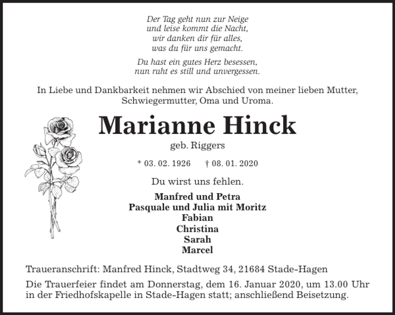 <p>Der Tag geht nun zur Neige<br />und leise kommt die Nacht,<br />wir danken dir für alles,<br />was du für uns gemacht.<br />Du hast ein gutes Herz besessen,<br />nun ruht es still und unvergessen.<br />In Liebe und Dankbarkeit nehmen wir Abschied von meiner lieben Mutter,<br />Schwiegermutter, Oma und Uroma.<br />Marianne Hinck<br />geb. Riggers<br />* 03. 02. 1926 † 08. 01. 2020<br />Du wirst uns fehlen.<br />Manfred und Petra<br />Pasquale und Julia mit Moritz<br />Fabian<br />Christina<br />Sarah<br />Marcel<br />Traueranschrift: Manfred Hinck, Stadtweg 34, 21684 Stade-Hagen<br />Die Trauerfeier findet am Donnerstag, dem 16. Januar 2020, um 13.00 Uhr<br />in der Friedhofskapelle in Stade-Hagen statt; anschließend Beisetzung.</p>