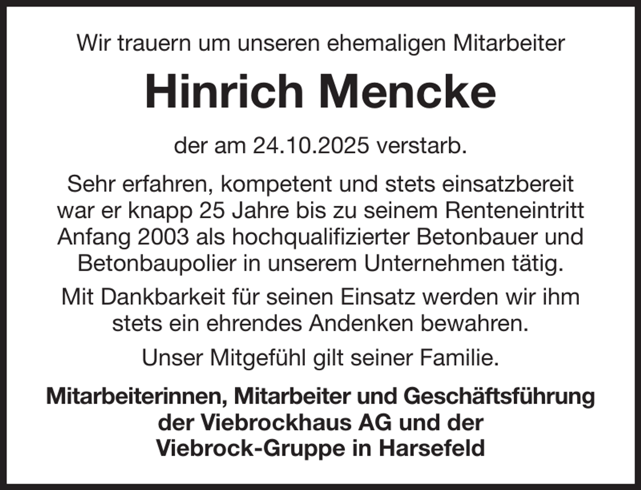 <p>Wir trauern um unseren ehemaligen Mitarbeiter<br />Hinrich Mencke<br />der am 24.10.2025 verstarb.<br />Sehr erfahren, kompetent und stets einsatzbereit<br />war er knapp 25 Jahre bis zu seinem Renteneintritt Anfang 2003 als hochqualifizierter Betonbauer und Betonbaupolier in unserem Unternehmen tätig.<br />Mit Dankbarkeit für seinen Einsatz werden wir ihm stets ein ehrendes Andenken bewahren.<br />Unser Mitgefühl gilt seiner Familie.<br />Mitarbeiterinnen, Mitarbeiter und Geschäftsführung<br />der Viebrockhaus AG und der<br />Viebrock-Gruppe in Harsefeld</p>