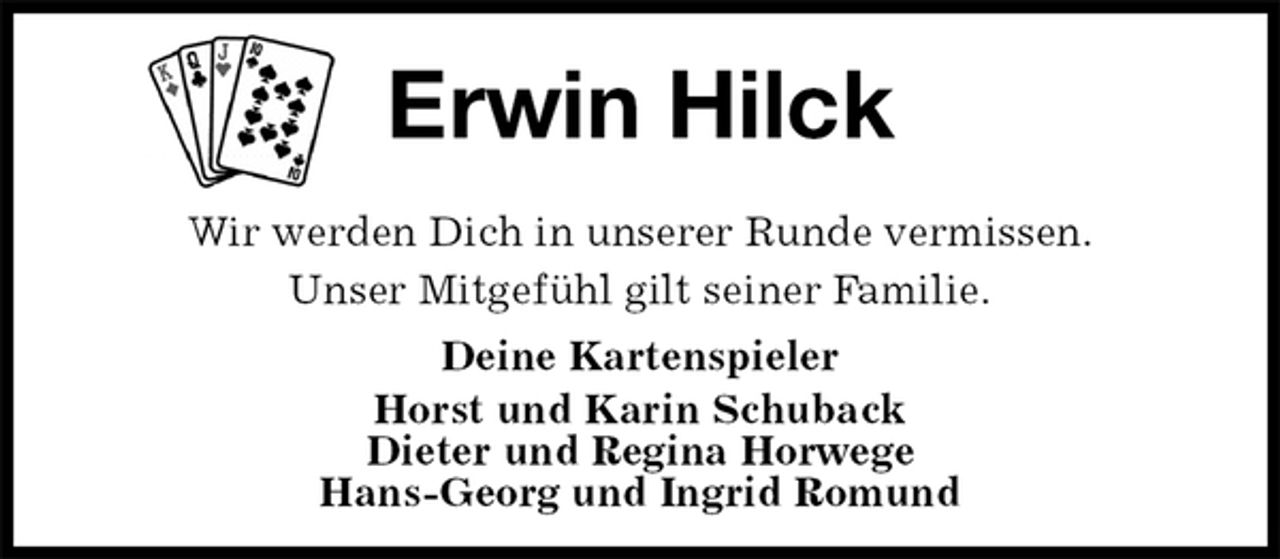 <p>Erwin Hilck<br />Wir werden Dich in unserer Runde vermissen.<br />Unser Mitgefühl gilt seiner Familie.<br />Deine Kartenspieler<br />Horst und Karin Schuback<br />Dieter und Regina Horwege<br />Hans-Georg und Ingrid Romund</p>