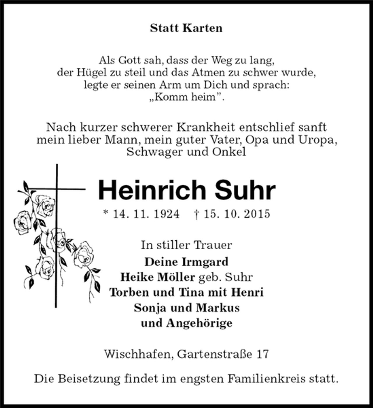 <p>Statt Karten<br />Als Gott sah, dass der Weg zu lang,<br />der Hügel zu steil und das Atmen zu schwer wurde,<br />legte er seinen Arm um Dich und sprach:<br />„Komm heim”.<br />Nach kurzer schwerer Krankheit entschlief sanft<br />mein lieber Mann, mein guter Vater, Opa und Uropa, Schwager und Onkel<br />Heinrich Suhr<br />* 14. 11. 1924 † 15. 10. 2015<br />In stiller Trauer<br />Deine Irmgard<br />Heike Möller geb. Suhr<br />Torben und Tina mit Henri<br />Sonja und Markus<br />und Angehörige<br />Wischhafen, Gartenstraße 17</p><p>Die Beisetzung findet im engsten Familienkreis statt.</p>