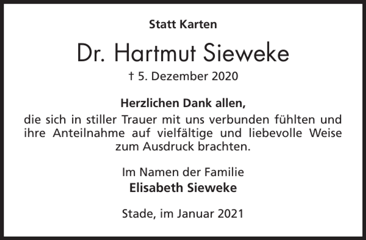 <p>Statt Karten<br />Dr. Hartmut Sieweke<br />† 5. Dezember 2020<br />Herzlichen Dank allen,<br />die sich in stiller Trauer mit uns verbunden fühlten und ihre Anteilnahme auf vielfältige und liebevolle Weise zum Ausdruck brachten.<br />Im Namen der Familie<br />Elisabeth Sieweke<br />Stade, im Januar 2021</p>