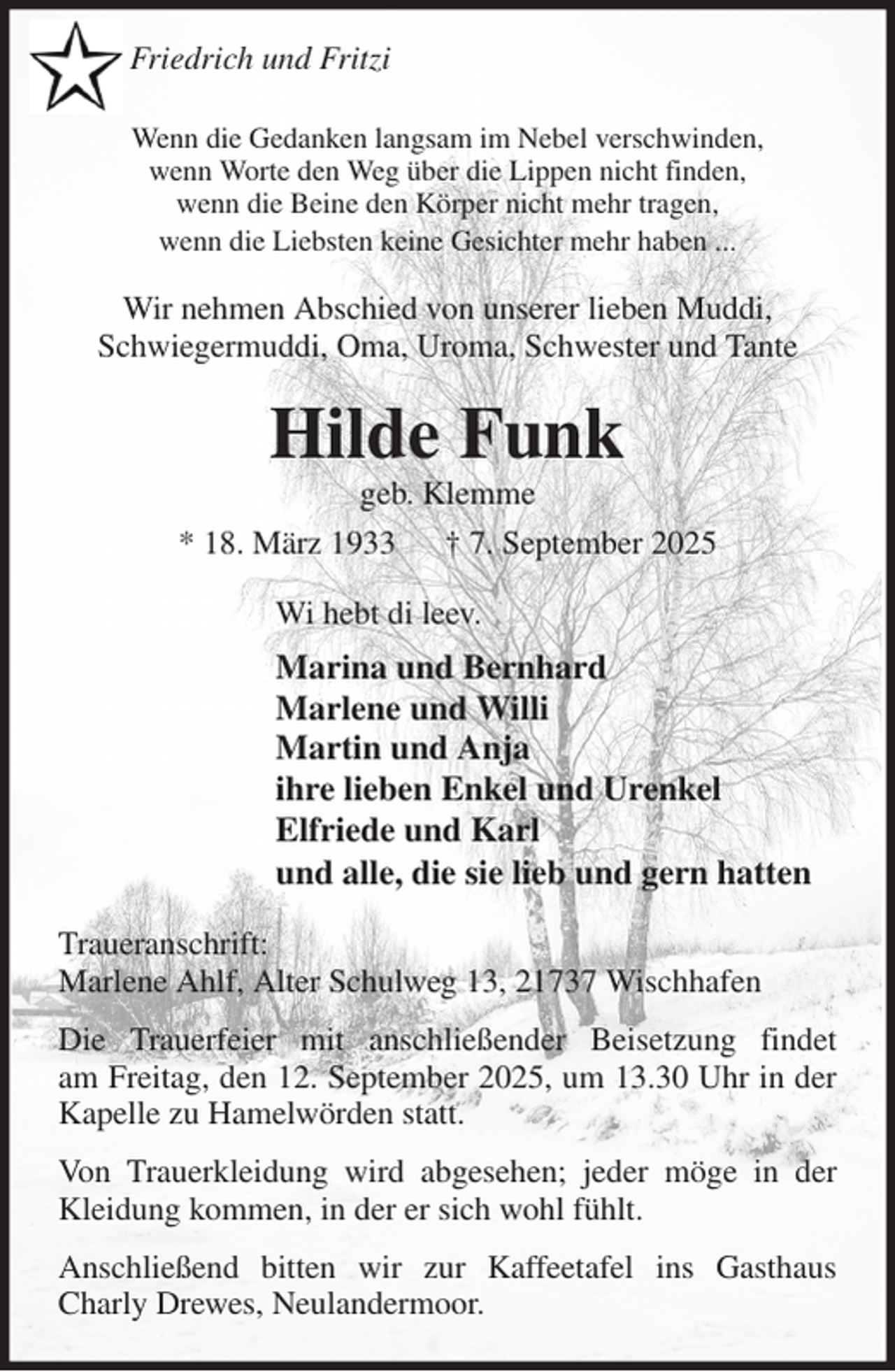<p>Wenn die Gedanken langsam im Nebel verschwinden,<br />wenn Worte den Weg über die Lippen nicht finden,<br />wenn die Beine den Körper nicht mehr tragen,<br />wenn die Liebsten keine Gesichter mehr haben ...<br />Wir nehmen Abschied von unserer lieben Muddi,<br />Schwiegermuddi, Oma, Uroma, Schwester und Tante<br />Hilde Funk<br />geb. Klemme<br />* 18. März 1933 † 7. September 2025<br />Wi hebt di leev.<br />Marina und Bernhard<br />Marlene und Willi<br />Martin und Anja<br />ihre lieben Enkel und Urenkel<br />Elfriede und Karl<br />und alle, die sie lieb und gern hatten<br />Traueranschrift:<br />Marlene Ahlf, Alter Schulweg 13, 21737 Wischhafen<br />Die Trauerfeier mit anschließender Beisetzung findet<br />am Freitag, den 12. September 2025, um 13.30 Uhr in der Kapelle zu Hamelwörden statt.<br />Von Trauerkleidung wird abgesehen; jeder möge in der Kleidung kommen, in der er sich wohl fühlt.<br />Anschließend bitten wir zur Kaffeetafel ins Gasthaus Charly Drewes, Neulandermoor.<br />Friedrich und Fritzi</p>