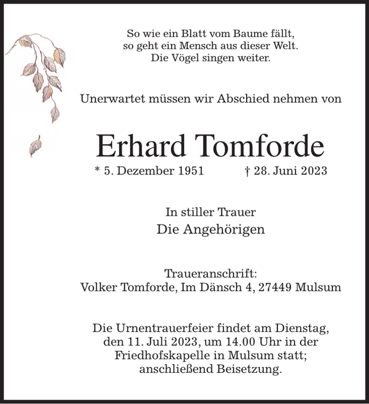 <p>So wie ein Blatt vom Baume fällt,<br />so geht ein Mensch aus dieser Welt.<br />Die Vögel singen weiter.<br />Unerwartet müssen wir Abschied nehmen von<br />Erhard Tomforde<br />* 5. Dezember 1951 † 28. Juni 2023<br />In stiller Trauer<br />Die Angehörigen<br />Traueranschrift:<br />Volker Tomforde, Im Dänsch 4, 27449 Mulsum</p><p>Die Urnentrauerfeier findet am Dienstag,<br />den 11. Juli 2023, um 14.00 Uhr in der<br />Friedhofskapelle in Mulsum statt;<br />anschließend Beisetzung.</p>