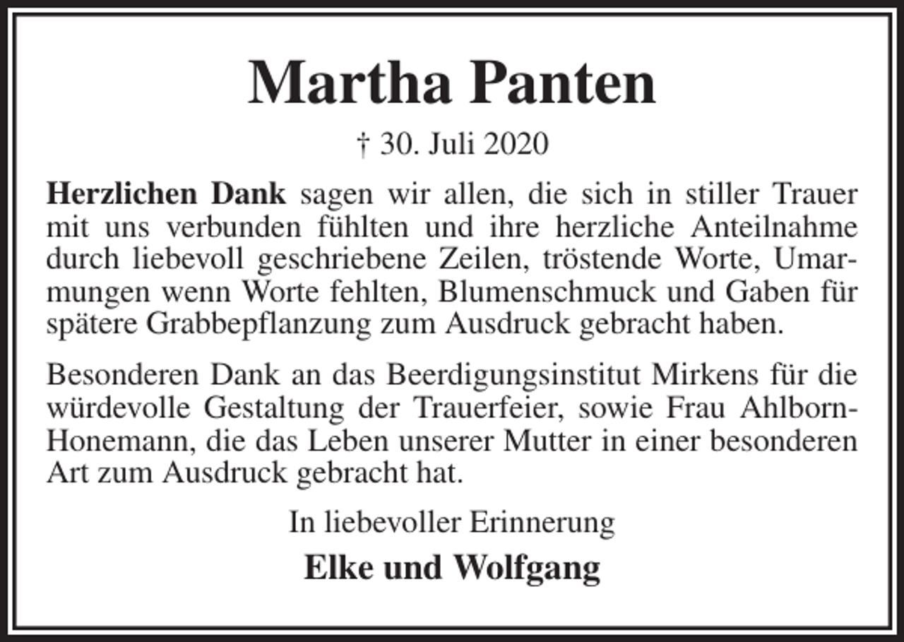 <p>Martha Panten<br />† 30. Juli 2020<br />Herzlichen Dank sagen wir allen, die sich in stiller Trauer mit uns verbunden fühlten und ihre herzliche Anteilnahme durch liebevoll geschriebene Zeilen, tröstende Worte, Umarmungen wenn Worte fehlten, Blumenschmuck und Gaben für spätere Grabbepflanzung zum Ausdruck gebracht haben.<br />Besonderen Dank an das Beerdigungsinstitut Mirkens für die würdevolle Gestaltung der Trauerfeier, sowie Frau Ahlborn-Honemann, die das Leben unserer Mutter in einer besonderen Art zum Ausdruck gebracht hat.<br />In liebevoller Erinnerung<br />Elke und Wolfgang</p>