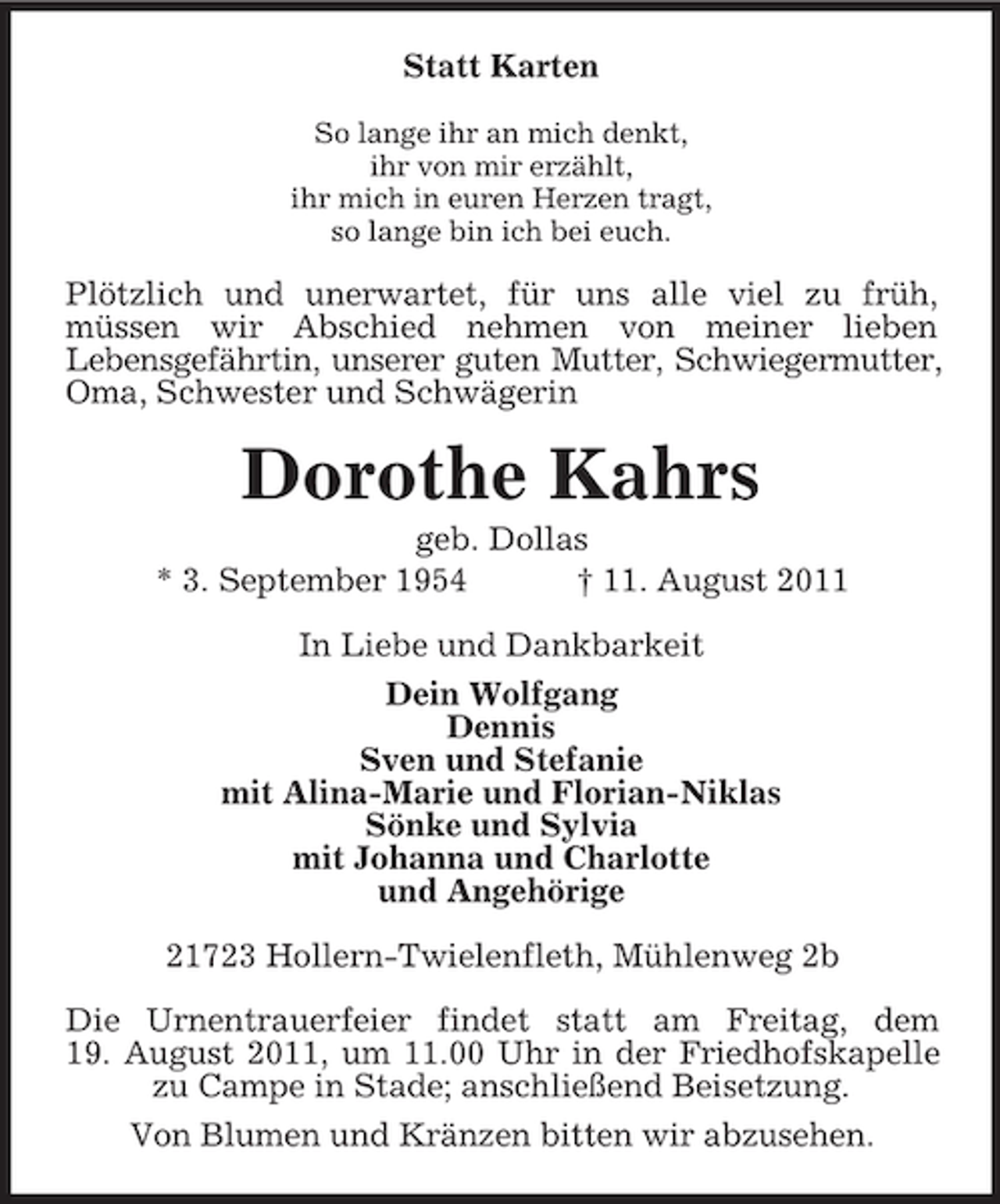 <p>Statt Karten<br />So lange ihr an mich denkt,<br />ihr von mir erzählt,<br />ihr mich in euren Herzen tragt,<br />so lange bin ich bei euch.</p><p>Plötzlich und unerwartet, für uns alle viel zu früh,<br />müssen wir Abschied nehmen von meiner lieben<br />Lebensgefährtin, unserer guten Mutter, Schwiegermutter,<br />Oma, Schwester und Schwägerin</p><p>Dorothe Kahrs<br />geb. Dollas<br />* 3. September 1954<br />† 11. August 2011<br />In Liebe und Dankbarkeit<br />Dein Wolfgang<br />Dennis<br />Sven und Stefanie<br />mit Alina-Marie und Florian-Niklas<br />Sönke und Sylvia<br />mit Johanna und Charlotte<br />und Angehörige<br />21723 Hollern-Twielenfleth, Mühlenweg 2b<br />Die Urnentrauerfeier findet statt am Freitag, dem<br />19. August 2011, um 11.00 Uhr in der Friedhofskapelle<br />zu Campe in Stade; anschließend Beisetzung.<br />Von Blumen und Kränzen bitten wir abzusehen.</p>