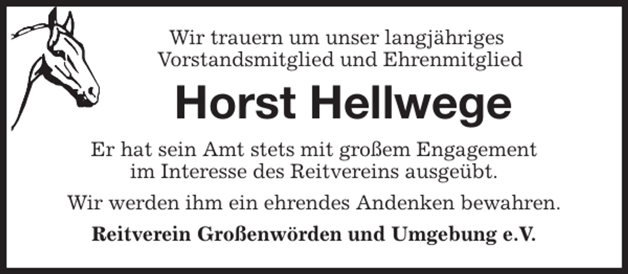 <p>Wir trauern um unser langjähriges<br />Vorstandsmitglied und Ehrenmitglied<br />Horst Hellwege<br />Er hat sein Amt stets mit großem Engagement<br />im Interesse des Reitvereins ausgeübt.<br />Wir werden ihm ein ehrendes Andenken bewahren.<br />Reitverein Großenwörden und Umgebung e.V.</p>