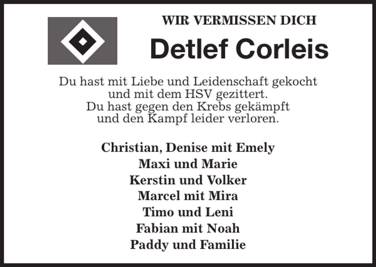 <p>WIR VERMISSEN DICH<br />Detlef Corleis<br />Du hast mit Liebe und Leidenschaft gekocht<br />und mit dem HSV gezittert.<br />Du hast gegen den Krebs gekämpft<br />und den Kampf leider verloren.<br />Christian, Denise mit Emely<br />Maxi und Marie<br />Kerstin und Volker<br />Marcel mit Mira<br />Timo und Leni<br />Fabian mit Noah<br />Paddy und Familie</p>
