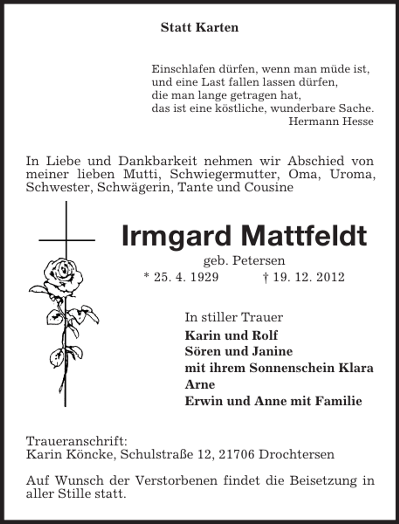 <p>Statt Karten<br />Einschlafen dürfen, wenn man müde ist,<br />und eine Last fallen lassen dürfen,<br />die man lange getragen hat,<br />das ist eine köstliche, wunderbare Sache.<br />Hermann Hesse</p><p>In Liebe und Dankbarkeit nehmen wir Abschied von<br />meiner lieben Mutti, Schwiegermutter, Oma, Uroma,<br />Schwester, Schwägerin, Tante und Cousine</p><p>Irmgard Mattfeldt<br />geb. Petersen<br />* 25. 4. 1929<br />† 19. 12. 2012<br />In stiller Trauer<br />Karin und Rolf<br />Sören und Janine<br />mit ihrem Sonnenschein Klara<br />Arne<br />Erwin und Anne mit Familie<br />Traueranschrift:<br />Karin Köncke, Schulstraße 12, 21706 Drochtersen<br />Auf Wunsch der Verstorbenen findet die Beisetzung in<br />aller Stille statt.</p>