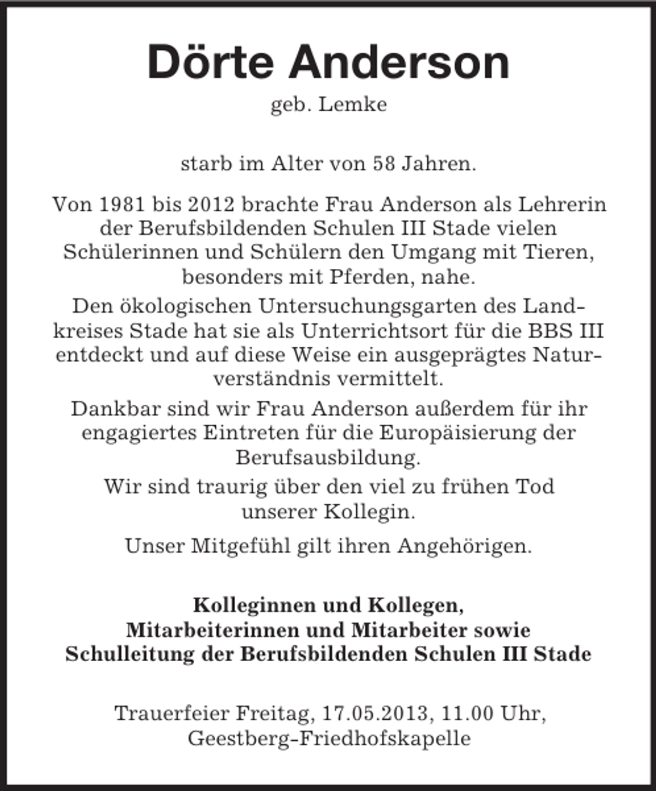 <p>Dörte Anderson<br />geb. Lemke<br />starb im Alter von 58 Jahren.<br />Von 1981 bis 2012 brachte Frau Anderson als Lehrerin<br />der Berufsbildenden Schulen III Stade vielen<br />Schülerinnen und Schülern den Umgang mit Tieren,<br />besonders mit Pferden, nahe.<br />Den ökologischen Untersuchungsgarten des Landkreises Stade hat sie als Unterrichtsort für die BBS III<br />entdeckt und auf diese Weise ein ausgeprägtes Naturverständnis vermittelt.<br />Dankbar sind wir Frau Anderson außerdem für ihr<br />engagiertes Eintreten für die Europäisierung der<br />Berufsausbildung.<br />Wir sind traurig über den viel zu frühen Tod<br />unserer Kollegin.<br />Unser Mitgefühl gilt ihren Angehörigen.<br />Kolleginnen und Kollegen,<br />Mitarbeiterinnen und Mitarbeiter sowie<br />Schulleitung der Berufsbildenden Schulen III Stade<br />Trauerfeier Freitag, 17.05.2013, 11.00 Uhr,<br />Geestberg-Friedhofskapelle</p>