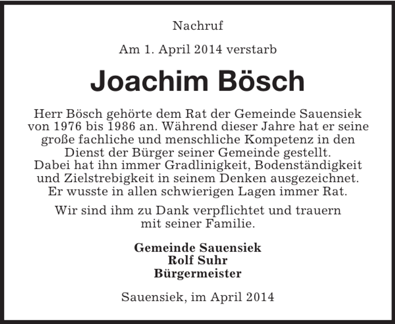 <p>Nachruf<br />Am 1. April 2014 verstarb<br />Joachim Bösch<br />Herr Bösch gehörte dem Rat der Gemeinde Sauensiek von 1976 bis 1986 an. Während dieser Jahre hat er seine große fachliche und menschliche Kompetenz in den Dienst der Bürger seiner Gemeinde gestellt.<br />Dabei hat ihn immer Gradlinigkeit, Bodenständigkeit und Zielstrebigkeit in seinem Denken ausgezeichnet.<br />Er wusste in allen schwierigen Lagen immer Rat.<br />Wir sind ihm zu Dank verpflichtet und trauern<br />mit seiner Familie.<br />Gemeinde Sauensiek<br />Rolf Suhr<br />Bürgermeister<br />Sauensiek, im April 2014</p>