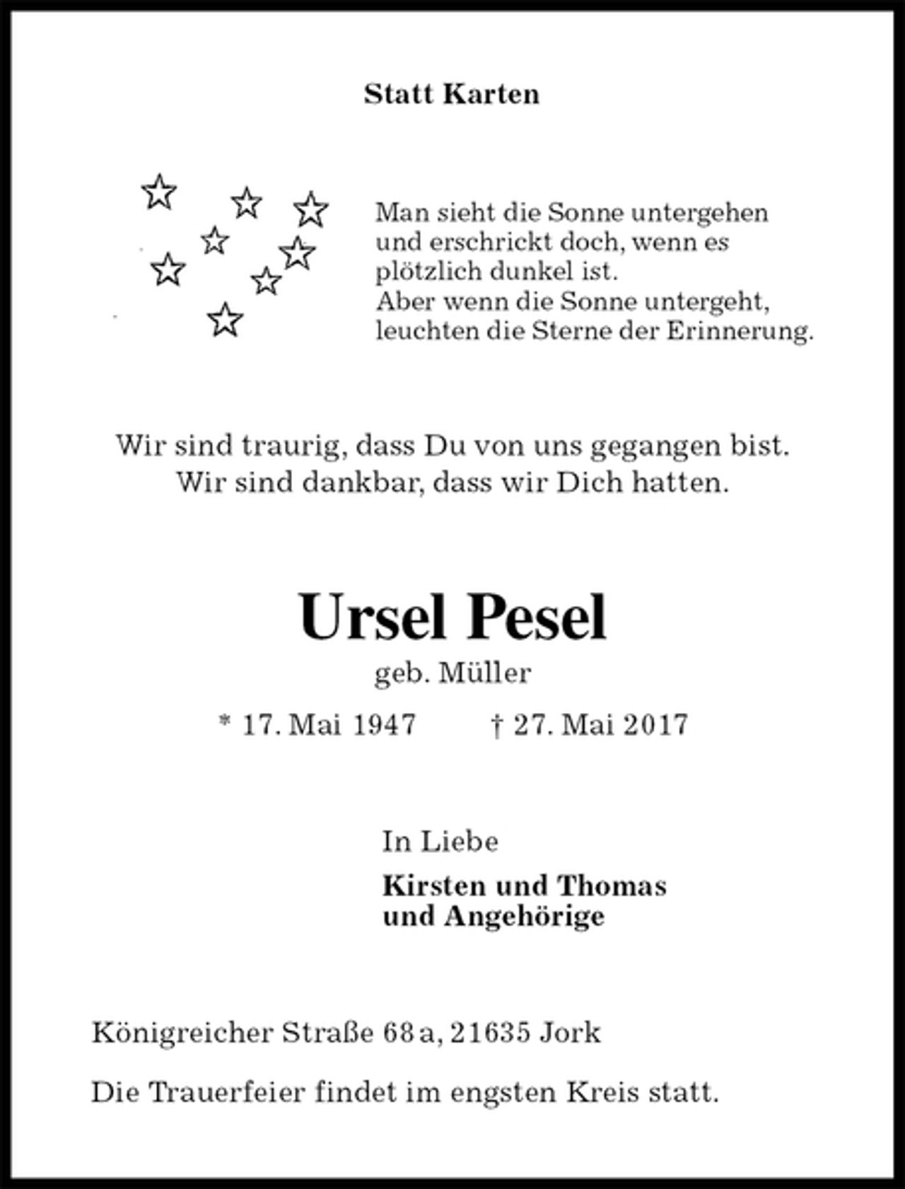 <p>Statt Karten<br />Man sieht die Sonne untergehen<br />und erschrickt doch, wenn es<br />plötzlich dunkel ist.<br />Aber wenn die Sonne untergeht,<br />leuchten die Sterne der Erinnerung.<br />Wir sind traurig, dass Du von uns gegangen bist.<br />Wir sind dankbar, dass wir Dich hatten.<br />Ursel Pesel<br />geb. Müller<br />* 17. Mai 1947 † 27. Mai 2017<br />In Liebe<br />Kirsten und Thomas<br />und Angehörige<br />Königreicher Straße 68 a, 21635 Jork</p>
<p>Die Trauerfeier findet im engsten Kreis statt.</p>