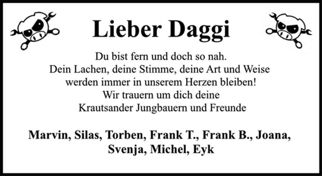 <p>Lieber Daggi<br />Du bist fern und doch so nah.<br />Dein Lachen, deine Stimme, deine Art und Weise<br />werden immer in unserem Herzen bleiben!<br />Wir trauern um dich deine<br />Krautsander Jungbauern und Freunde<br />Marvin, Silas, Torben, Frank T., Frank B., Joana,<br />Svenja, Michel, Eyk</p>