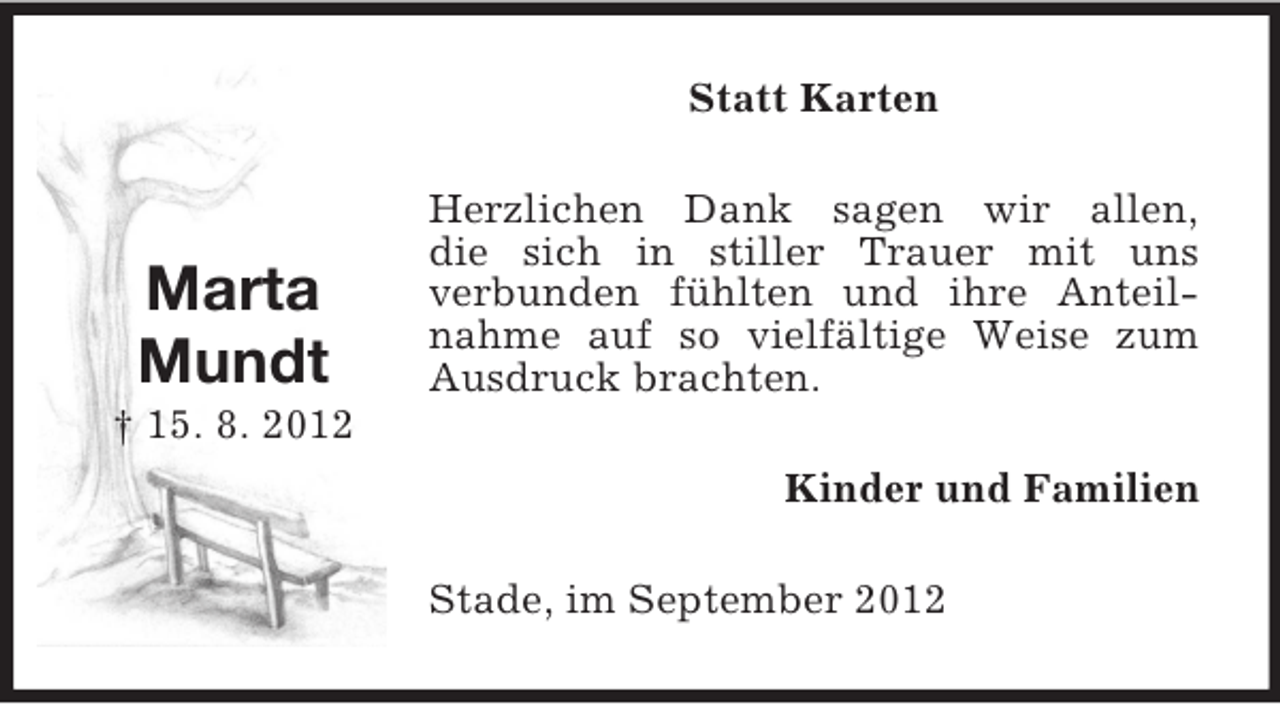 <p>Statt Karten</p><p>Marta<br />Mundt</p><p>Herzlichen Dank sagen wir allen,<br />die sich in stiller Trauer mit uns<br />verbunden fühlten und ihre Anteilnahme auf so vielfältige Weise zum<br />Ausdruck brachten.</p><p>† 15. 8. 2012<br />Kinder und Familien<br />Stade, im September 2012</p>