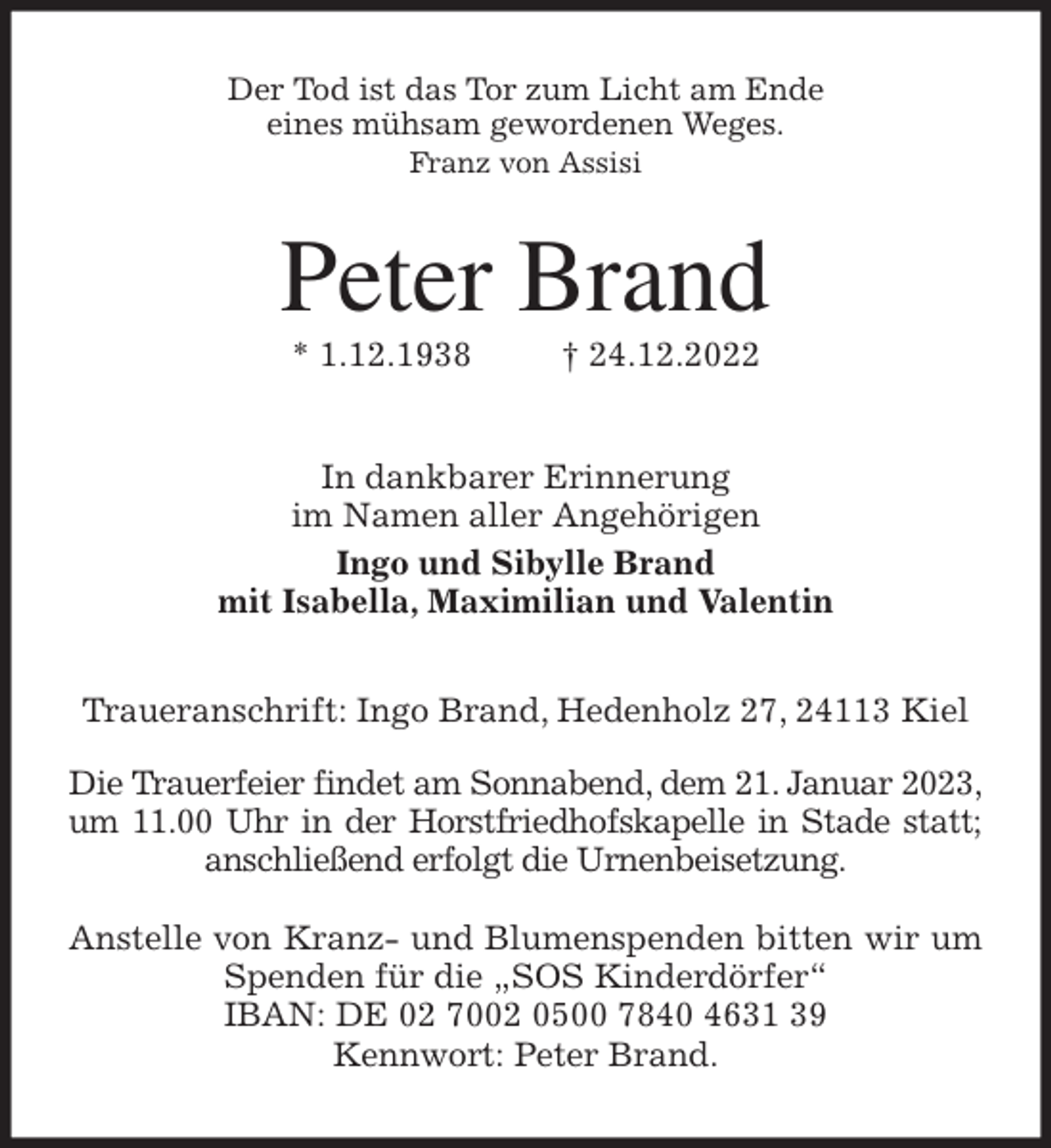 <p>Der Tod ist das Tor zum Licht am Ende<br />eines mühsam gewordenen Weges.<br />Franz von Assisi<br />Peter Brand<br />* 1.12.1938 † 24.12.2022<br />In dankbarer Erinnerung<br />im Namen aller Angehörigen<br />Ingo und Sibylle Brand<br />mit Isabella, Maximilian und Valentin<br />Traueranschrift: Ingo Brand, Hedenholz 27, 24113 Kiel</p><p>Die Trauerfeier findet am Sonnabend, dem 21. Januar 2023, um 11.00 Uhr in der Horstfriedhofskapelle in Stade statt; anschließend erfolgt die Urnenbeisetzung.</p><p>Anstelle von Kranz- und Blumenspenden bitten wir um Spenden für die „SOS Kinderdörfer“<br />IBAN: DE 02 7002 0500 7840 4631 39<br />Kennwort: Peter Brand.</p>
