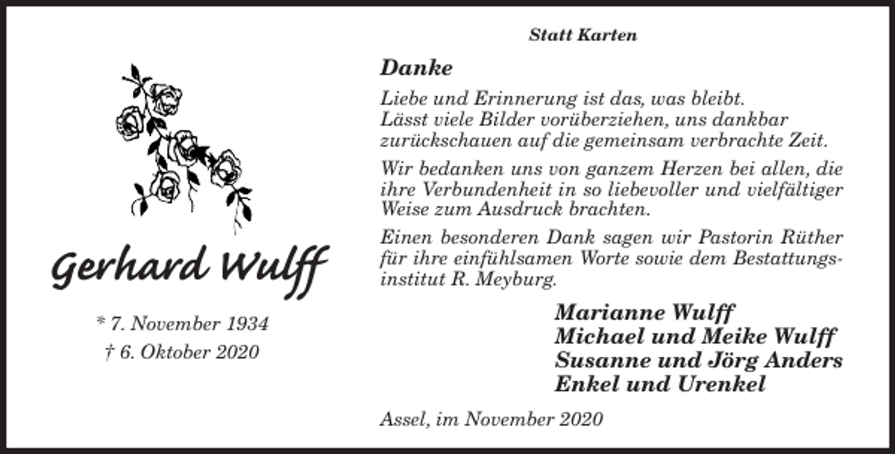 <p>Statt Karten<br />Danke<br />Liebe und Erinnerung ist das, was bleibt.<br />Lässt viele Bilder vorüberziehen, uns dankbar<br />zurückschauen auf die gemeinsam verbrachte Zeit.<br />Wir bedanken uns von ganzem Herzen bei allen, die ihre Verbundenheit in so liebevoller und vielfältiger Weise zum Ausdruck brachten.<br />Einen besonderen Dank sagen wir Pastorin Rüther für ihre einfühlsamen Worte sowie dem Bestattungs-<br />institut R. Meyburg.<br />Marianne Wulff<br />Michael und Meike Wulff<br />Susanne und Jörg Anders<br />Enkel und Urenkel<br />Assel, im November 2020<br />Gerhard Wulff<br />* 7. November 1934<br />† 6. Oktober 2020</p>