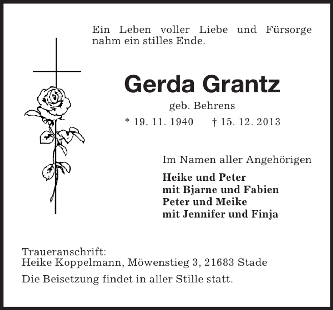 <p>Ein Leben voller Liebe und Fürsorge nahm ein stilles Ende.<br />Gerda Grantz<br />geb. Behrens<br />* 19. 11. 1940 † 15. 12. 2013<br />Im Namen aller Angehörigen<br />Heike und Peter<br />mit Bjarne und Fabien<br />Peter und Meike<br />mit Jennifer und Finja<br />Traueranschrift:<br />Heike Koppelmann, Möwenstieg 3, 21683 Stade<br />Die Beisetzung findet in aller Stille statt.</p>