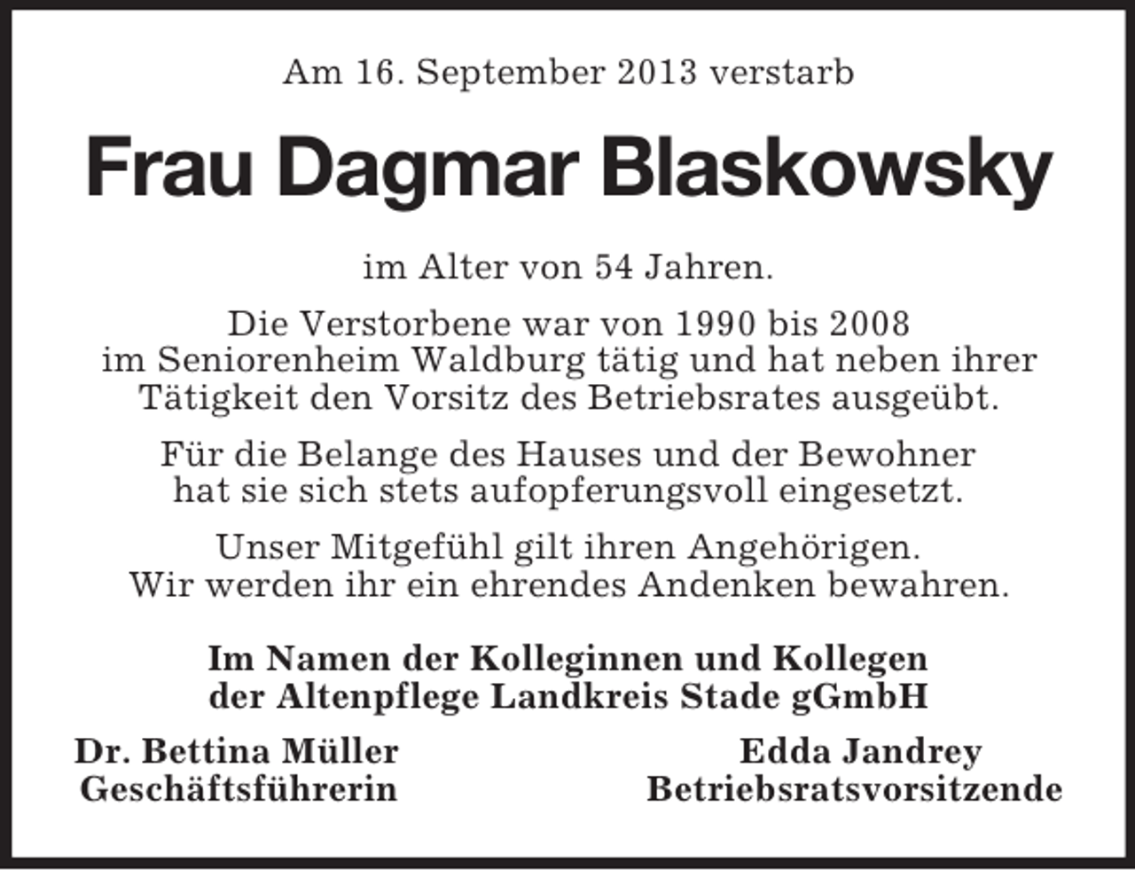 <p>Am 16. September 2013 verstarb</p><p>Frau Dagmar Blaskowsky<br />im Alter von 54 Jahren.<br />Die Verstorbene war von 1990 bis 2008<br />im Seniorenheim Waldburg tätig und hat neben ihrer<br />Tätigkeit den Vorsitz des Betriebsrates ausgeübt.<br />Für die Belange des Hauses und der Bewohner<br />hat sie sich stets aufopferungsvoll eingesetzt.<br />Unser Mitgefühl gilt ihren Angehörigen.<br />Wir werden ihr ein ehrendes Andenken bewahren.<br />Im Namen der Kolleginnen und Kollegen<br />der Altenpflege Landkreis Stade gGmbH<br />Dr. Bettina Müller<br />Edda Jandrey<br />Geschäftsführerin<br />Betriebsratsvorsitzende</p>