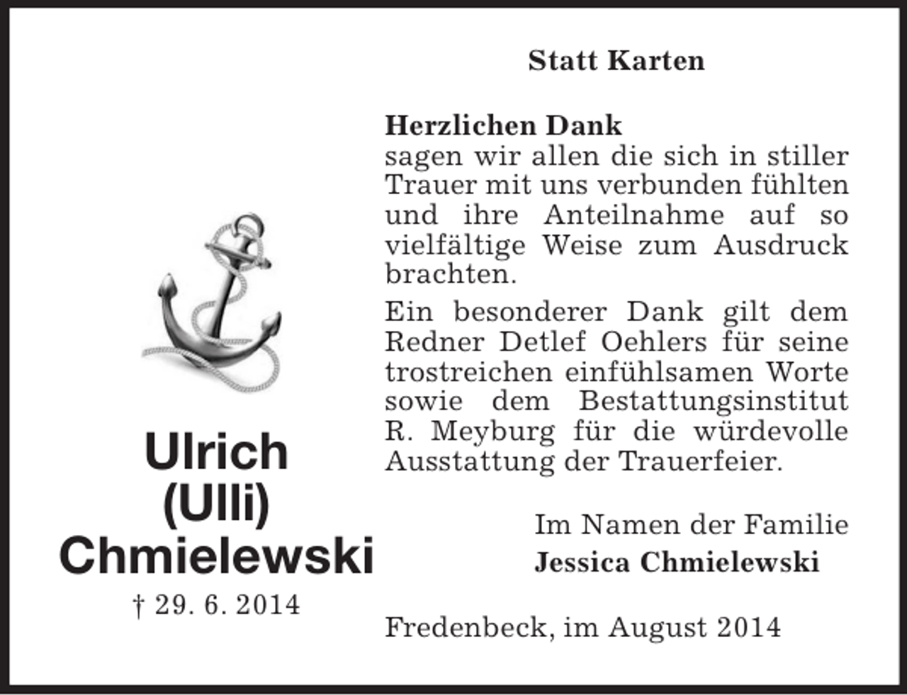 <p>Ulrich<br />(Ulli)<br />Chmielewski<br />† 29. 6. 2014<br />Statt Karten<br />Herzlichen Dank<br />sagen wir allen die sich in stiller Trauer mit uns verbunden fühlten und ihre Anteilnahme auf so vielfältige Weise zum Ausdruck brachten.<br />Ein besonderer Dank gilt dem Redner Detlef Oehlers für seine trostreichen einfühlsamen Worte sowie dem Bestattungsinstitut<br />R. Meyburg für die würdevolle Ausstattung der Trauerfeier.<br />Im Namen der Familie<br />Jessica Chmielewski<br />Fredenbeck, im August 2014</p>