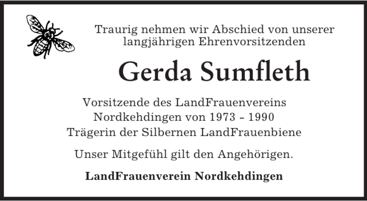 <p>Traurig nehmen wir Abschied von unserer<br />langjährigen Ehrenvorsitzenden<br />Gerda Sumfleth<br />Vorsitzende des LandFrauenvereins<br />Nordkehdingen von 1973 - 1990<br />Trägerin der Silbernen LandFrauenbiene<br />Unser Mitgefühl gilt den Angehörigen.<br />LandFrauenverein Nordkehdingen</p>