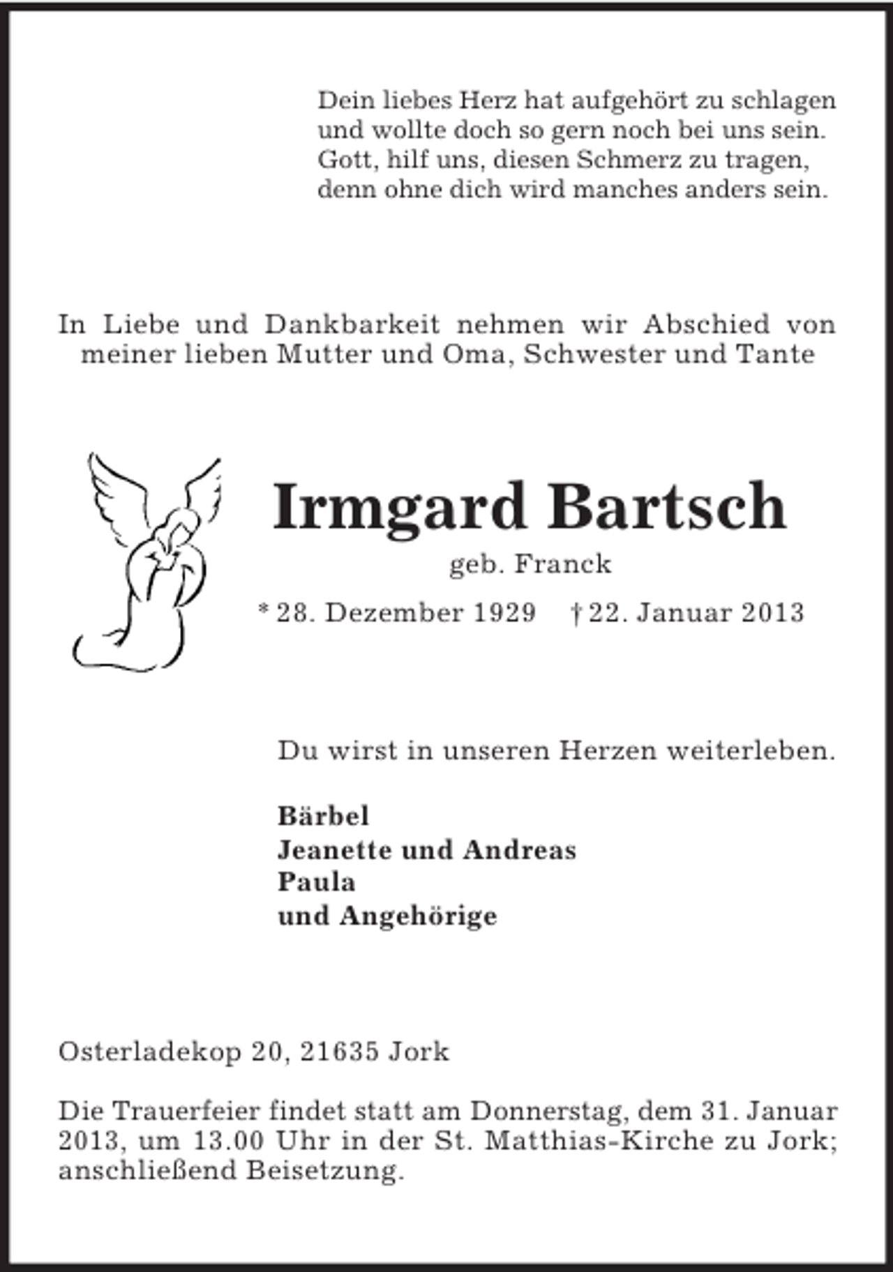 <p>Dein liebes Herz hat aufgehört zu schlagen<br />und wollte doch so gern noch bei uns sein.<br />Gott, hilf uns, diesen Schmerz zu tragen,<br />denn ohne dich wird manches anders sein.</p><p>In Liebe und Dankbarkeit nehmen wir Abschied von<br />meiner lieben Mutter und Oma, Schwester und Tante</p><p>Irmgard Bartsch<br />geb. Franck<br />* 28. Dezember 1929</p><p>† 22. Januar 2013</p><p>Du wirst in unseren Herzen weiterleben.<br />Bärbel<br />Jeanette und Andreas<br />Paula<br />und Angehörige</p><p>Osterladekop 20, 21635 Jork<br />Die Trauerfeier findet statt am Donnerstag, dem 31. Januar<br />2013, um 13.00 Uhr in der St. Matthias-Kirche zu Jork;<br />anschließend Beisetzung.</p>