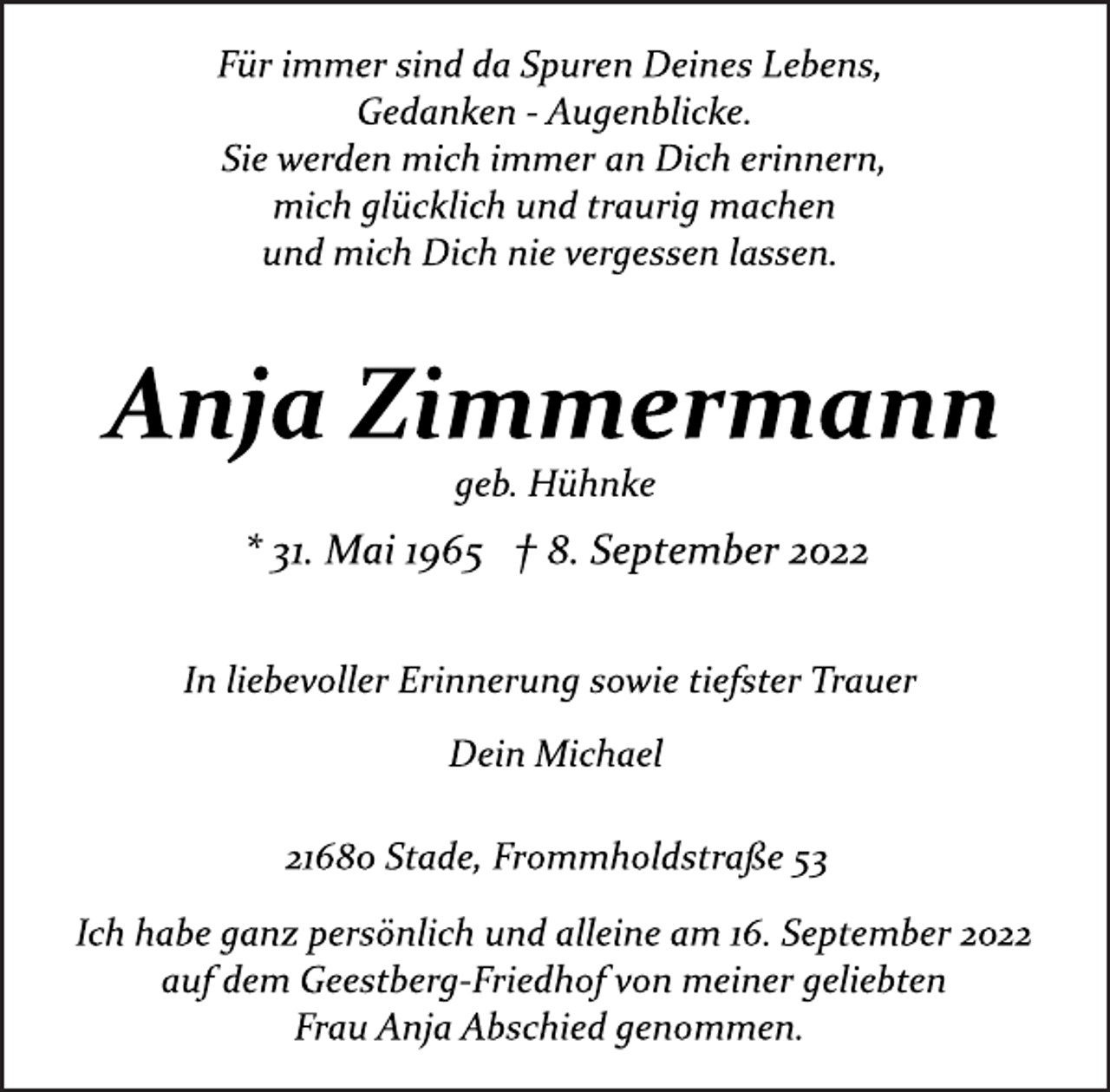 <p>Für immer sind da Spuren Deines Lebens,<br />Gedanken ­ Augenblicke.<br />Sie werden mich immer an Dich erinnern,<br />mich glücklich und traurig machen<br />und mich Dich nie vergessen lassen.<br />Anja Zimmermann<br />geb. Hühnke<br />* 31. Mai 1965 † 8. September 2022<br />In liebevoller Erinnerung sowie tiefster Trauer<br />Dein Michael<br />21680 Stade, Frommholdstraße 53<br />Ich habe ganz persönlich und alleine am 16. September 2022<br />auf dem Geestberg­Friedhof von meiner geliebten<br />Frau Anja Abschied genommen.</p>