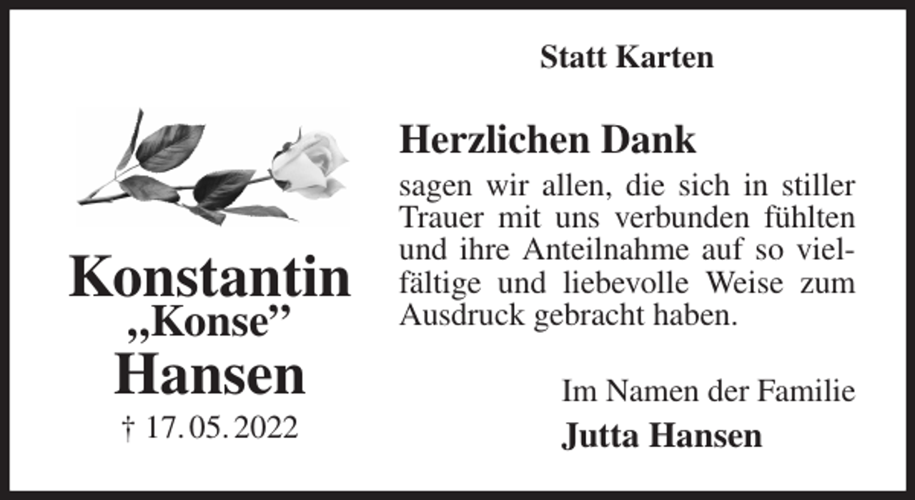 <p>Statt Karten<br />Herzlichen Dank<br />sagen wir allen, die sich in stiller Trauer mit uns verbunden fühlten und ihre Anteilnahme auf so vielfältige und liebevolle Weise zum Ausdruck gebracht haben.<br />Im Namen der Familie<br />Jutta Hansen<br />Konstantin<br />„Konse”<br />Hansen<br />† 17. 05. 2022</p>