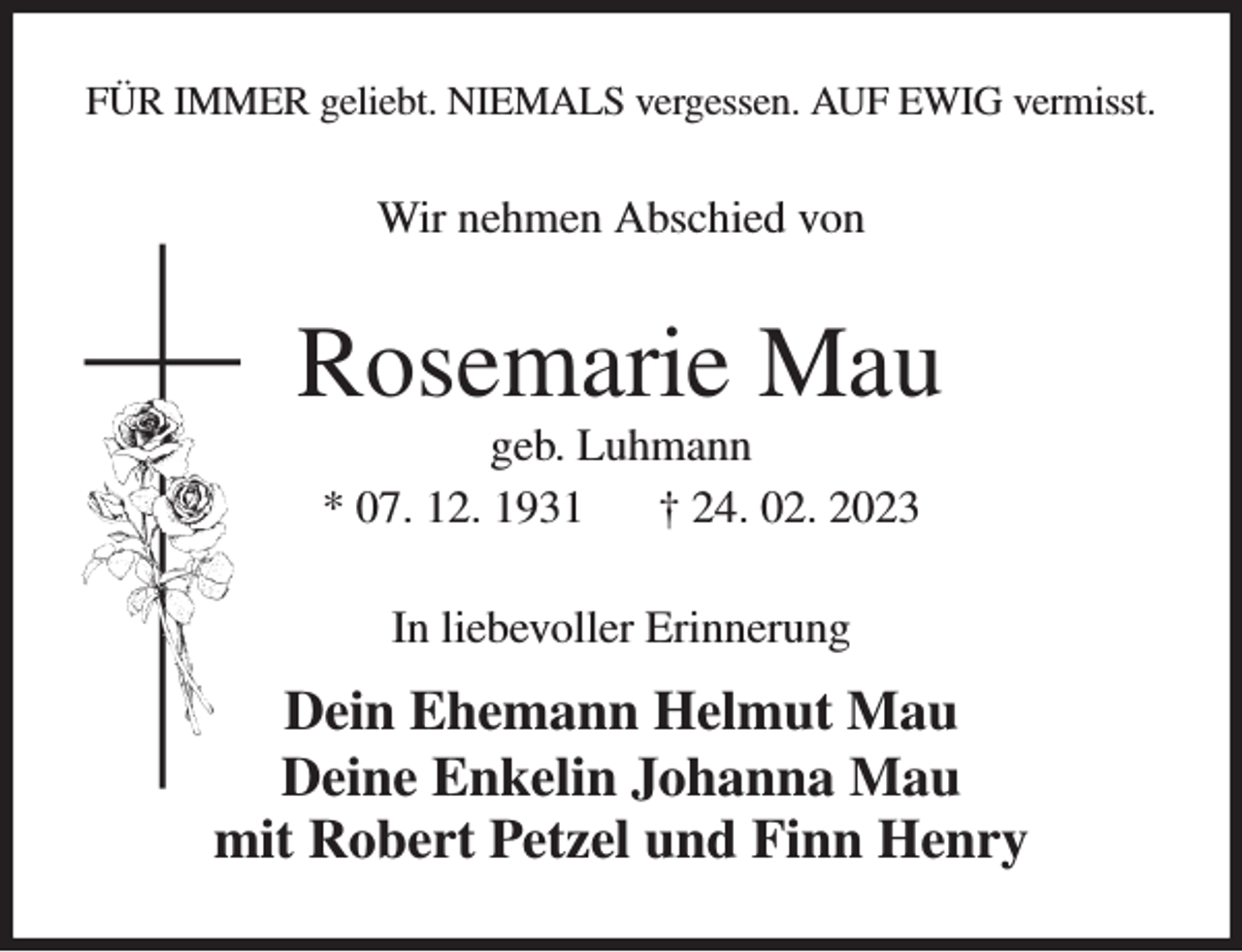 <p>FÜR IMMER geliebt. NIEMALS vergessen. AUF EWIG vermisst.<br />Wir nehmen Abschied von<br />Rosemarie Mau<br />geb. Luhmann<br />* 07. 12. 1931 † 24. 02. 2023<br />In liebevoller Erinnerung<br />Dein Ehemann Helmut Mau<br />Deine Enkelin Johanna Mau<br />mit Robert Petzel und Finn Henry</p>