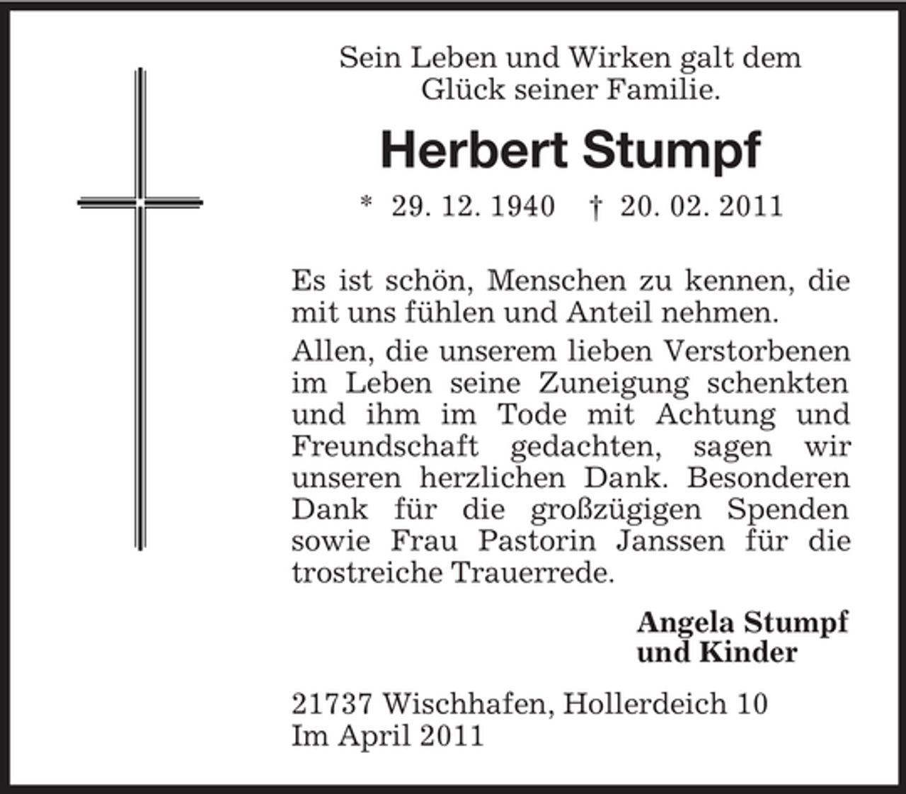 <p>Sein Leben und Wirken galt dem Glück seiner Familie.</p><p>Herbert Stumpf<br />* 29. 12. 1940 † 20. 02. 2011 Es ist schön, Menschen zu kennen, die mit uns fühlen und Anteil nehmen. Allen, die unserem lieben Verstorbenen im Leben seine Zuneigung schenkten und ihm im Tode mit Achtung und Freundschaft gedachten, sagen wir unseren herzlichen Dank. Besonderen Dank für die großzügigen Spenden sowie Frau Pastorin Janssen für die trostreiche Trauerrede. Angela Stumpf und Kinder 21737 Wischhafen, Hollerdeich 10 Im April 2011</p>