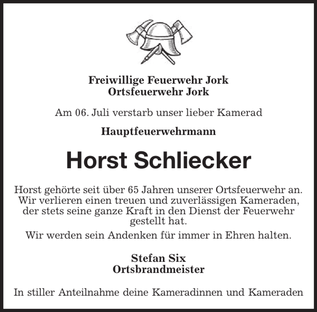 <p>Freiwillige Feuerwehr Jork<br />Ortsfeuerwehr Jork</p>
<p>Am 06. Juli verstarb unser lieber Kamerad<br />Hauptfeuerwehrmann<br />Horst Schliecker<br />Horst gehörte seit über 65 Jahren unserer Ortsfeuerwehr an.<br />Wir verlieren einen treuen und zuverlässigen Kameraden, der stets seine ganze Kraft in den Dienst der Feuerwehr gestellt hat.<br />Wir werden sein Andenken für immer in Ehren halten.<br />Stefan Six<br />Ortsbrandmeister<br />In stiller Anteilnahme deine Kameradinnen und Kameraden</p>