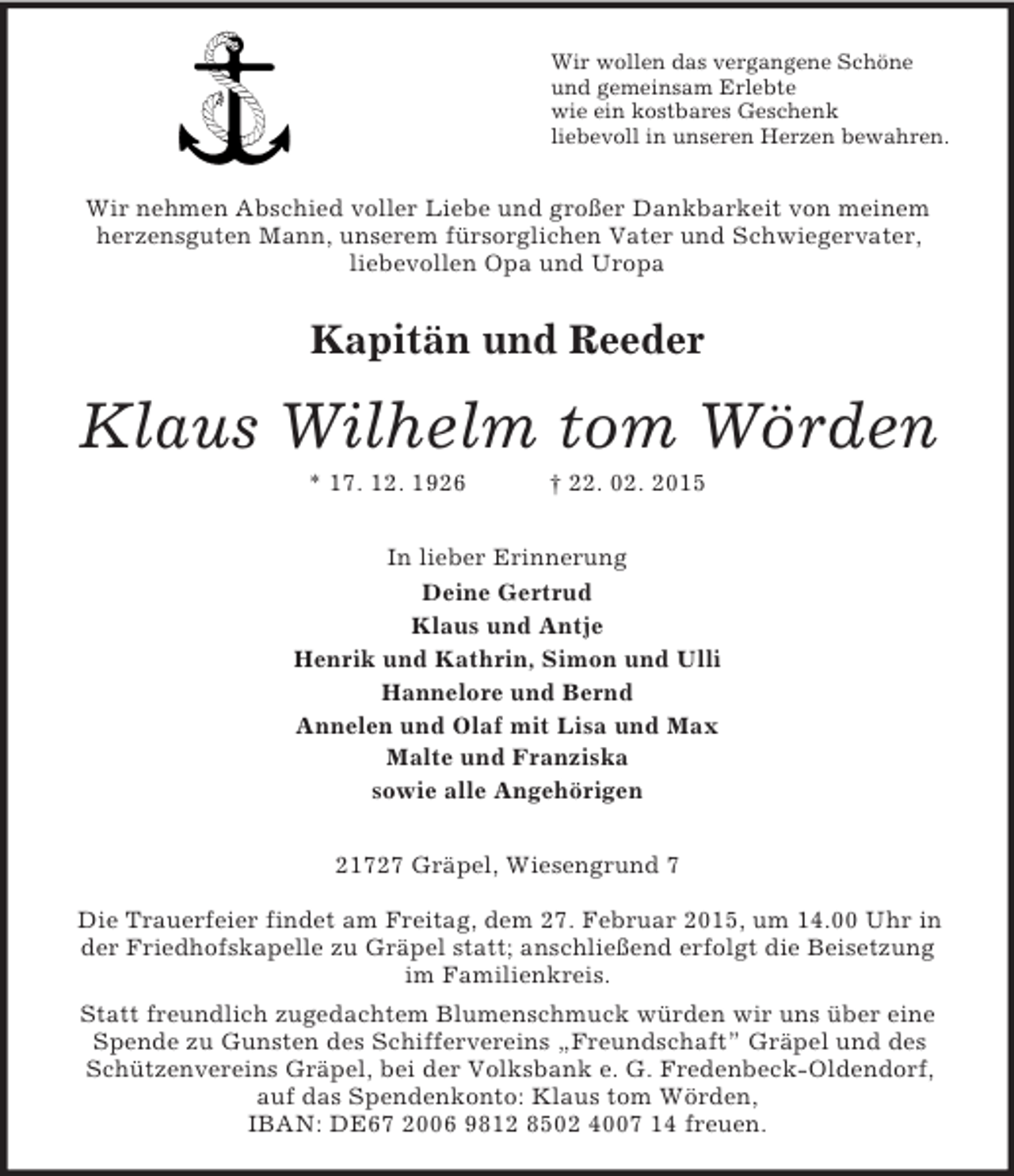 <p>Wir wollen das vergangene Schöne<br />und gemeinsam Erlebte<br />wie ein kostbares Geschenk<br />liebevoll in unseren Herzen bewahren.<br />Wir nehmen Abschied voller Liebe und großer Dankbarkeit von meinem herzensguten Mann, unserem fürsorglichen Vater und Schwiegervater,<br />liebevollen Opa und Uropa<br />Kapitän und Reeder<br />Klaus Wilhelm tom Wörden<br />* 17. 12. 1926 † 22. 02. 2015<br />In lieber Erinnerung<br />Deine Gertrud<br />Klaus und Antje<br />Henrik und Kathrin, Simon und Ulli<br />Hannelore und Bernd<br />Annelen und Olaf mit Lisa und Max<br />Malte und Franziska<br />sowie alle Angehörigen<br />21727 Gräpel, Wiesengrund 7</p><p>Die Trauerfeier findet am Freitag, dem 27. Februar 2015, um 14.00 Uhr in der Friedhofskapelle zu Gräpel statt; anschließend erfolgt die Beisetzung im Familienkreis.<br />Statt freundlich zugedachtem Blumenschmuck würden wir uns über eine Spende zu Gunsten des Schiffervereins „Freundschaft” Gräpel und des Schützenvereins Gräpel, bei der Volksbank e. G. Fredenbeck-Oldendorf, auf das Spendenkonto: Klaus tom Wörden,<br />IBAN: DE67 2006 9812 8502 4007 14 freuen.</p>