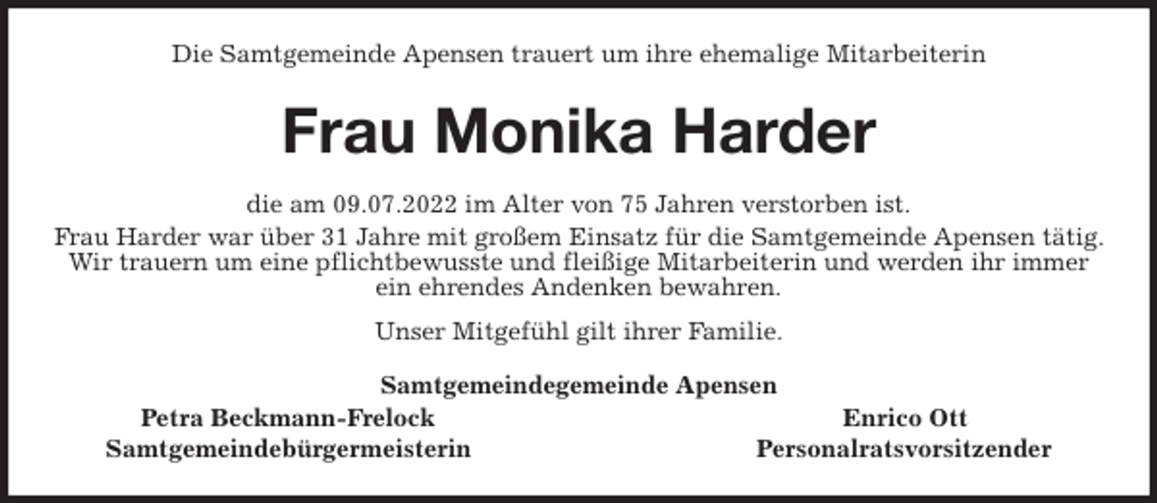 <p>Die Samtgemeinde Apensen trauert um ihre ehemalige Mitarbeiterin<br />Frau Monika Harder<br />die am 09.07.2022 im Alter von 75 Jahren verstorben ist.<br />Frau Harder war über 31 Jahre mit großem Einsatz für die Samtgemeinde Apensen tätig. Wir trauern um eine pflichtbewusste und fleißige Mitarbeiterin und werden ihr immer ein ehrendes Andenken bewahren.<br />Unser Mitgefühl gilt ihrer Familie.<br />Samtgemeindegemeinde Apensen<br />Petra Beckmann-Frelock Enrico Ott<br />Samtgemeindebürgermeisterin Personalratsvorsitzender</p>