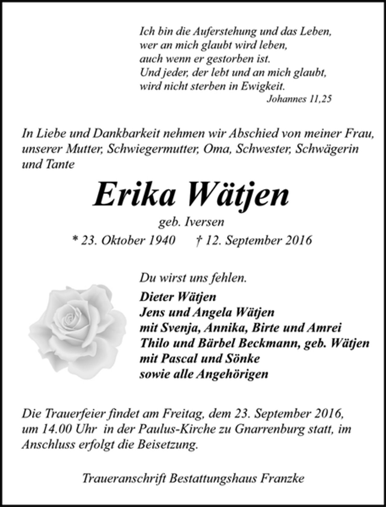 <p>Ich bin die Auferstehung und das Leben,<br />wer an mich glaubt wird leben,<br />auch wenn er gestorben ist.<br />Und jeder, der lebt und an mich glaubt,<br />wird nicht sterben in Ewigkeit.<br />Johannes 11,25<br />In Liebe und Dankbarkeit nehmen wir Abschied von meiner Frau,<br />unserer Mutter, Schwiegermutter, Oma, Schwester, Schwägerin<br />und Tante<br />Erika Wätjen<br />geb. Iversen<br />* 23. Oktober 1940 † 12. September 2016<br />Du wirst uns fehlen.<br />Dieter Wätjen<br />Jens und Angela Wätjen<br />mit Svenja, Annika, Birte und Amrei<br />Thilo und Bärbel Beckmann, geb. Wätjen<br />mit Pascal und Sönke<br />sowie alle Angehörigen<br />Die Trauerfeier findet am Freitag, dem 23. September 2016,<br />um 14.00 Uhr in der Paulus-Kirche zu Gnarrenburg statt, im<br />Anschluss erfolgt die Beisetzung.<br />Traueranschrift Bestattungshaus Franzke</p>