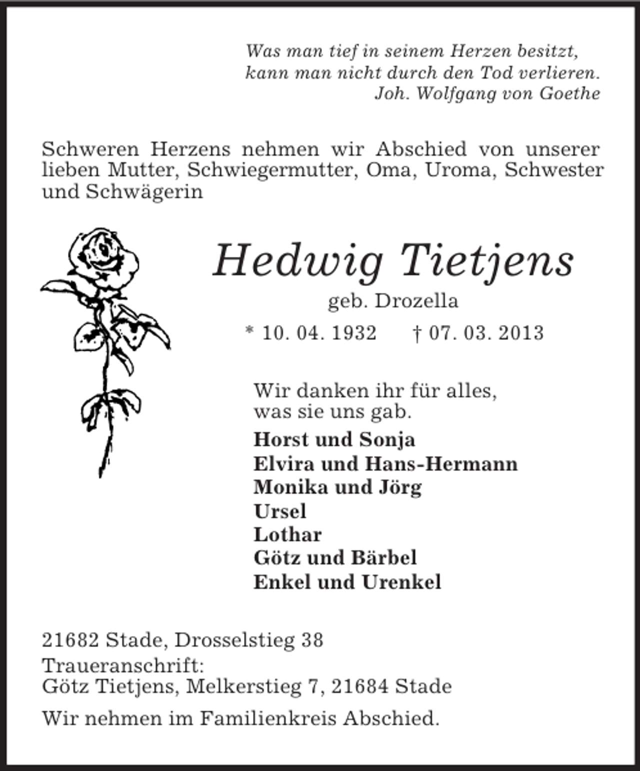 <p>Was man tief in seinem Herzen besitzt,<br />kann man nicht durch den Tod verlieren.<br />Joh. Wolfgang von Goethe<br />Schweren Herzens nehmen wir Abschied von unserer lieben Mutter, Schwiegermutter, Oma, Uroma, Schwester und Schwägerin<br />Hedwig Tietjens<br />geb. Drozella<br />* 10. 04. 1932 † 07. 03. 2013<br />Wir danken ihr für alles,<br />was sie uns gab.<br />Horst und Sonja<br />Elvira und Hans-Hermann<br />Monika und Jörg<br />Ursel<br />Lothar<br />Götz und Bärbel<br />Enkel und Urenkel<br />21682 Stade, Drosselstieg 38<br />Traueranschrift:<br />Götz Tietjens, Melkerstieg 7, 21684 Stade<br />Wir nehmen im Familienkreis Abschied.</p>