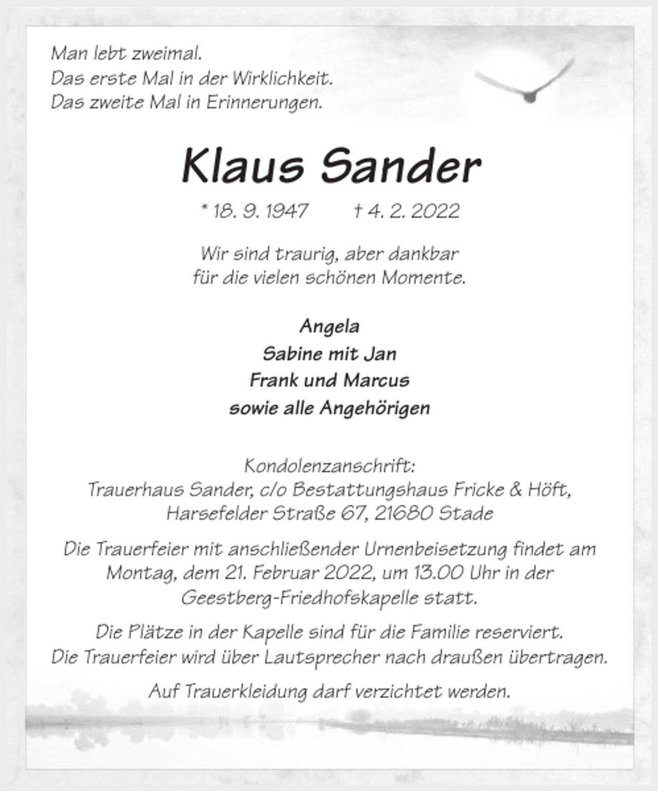 <p>Man lebt zweimal.<br />Das erste Mal in der Wirklichkeit.<br />Das zweite Mal in Erinnerungen.<br />Klaus Sander<br />* 18. 9. 1947 † 4. 2. 2022<br />Wir sind traurig, aber dankbar<br />für die vielen schönen Momente.</p>
<p>Angela<br />Sabine mit Jan<br />Frank und Marcus<br />sowie alle Angehörigen<br />Kondolenzanschrift:<br />Trauerhaus Sander, c/o Bestattungshaus Fricke &amp; Höft,<br />Harsefelder Straße 67, 21680 Stade<br />Die Trauerfeier mit anschließender Urnenbeisetzung findet am Montag, dem 21. Februar 2022, um 13.00 Uhr in der<br />Geestberg-Friedhofskapelle statt.<br />Die Plätze in der Kapelle sind für die Familie reserviert.<br />Die Trauerfeier wird über Lautsprecher nach draußen übertragen.<br />Auf Trauerkleidung darf verzichtet werden.</p>