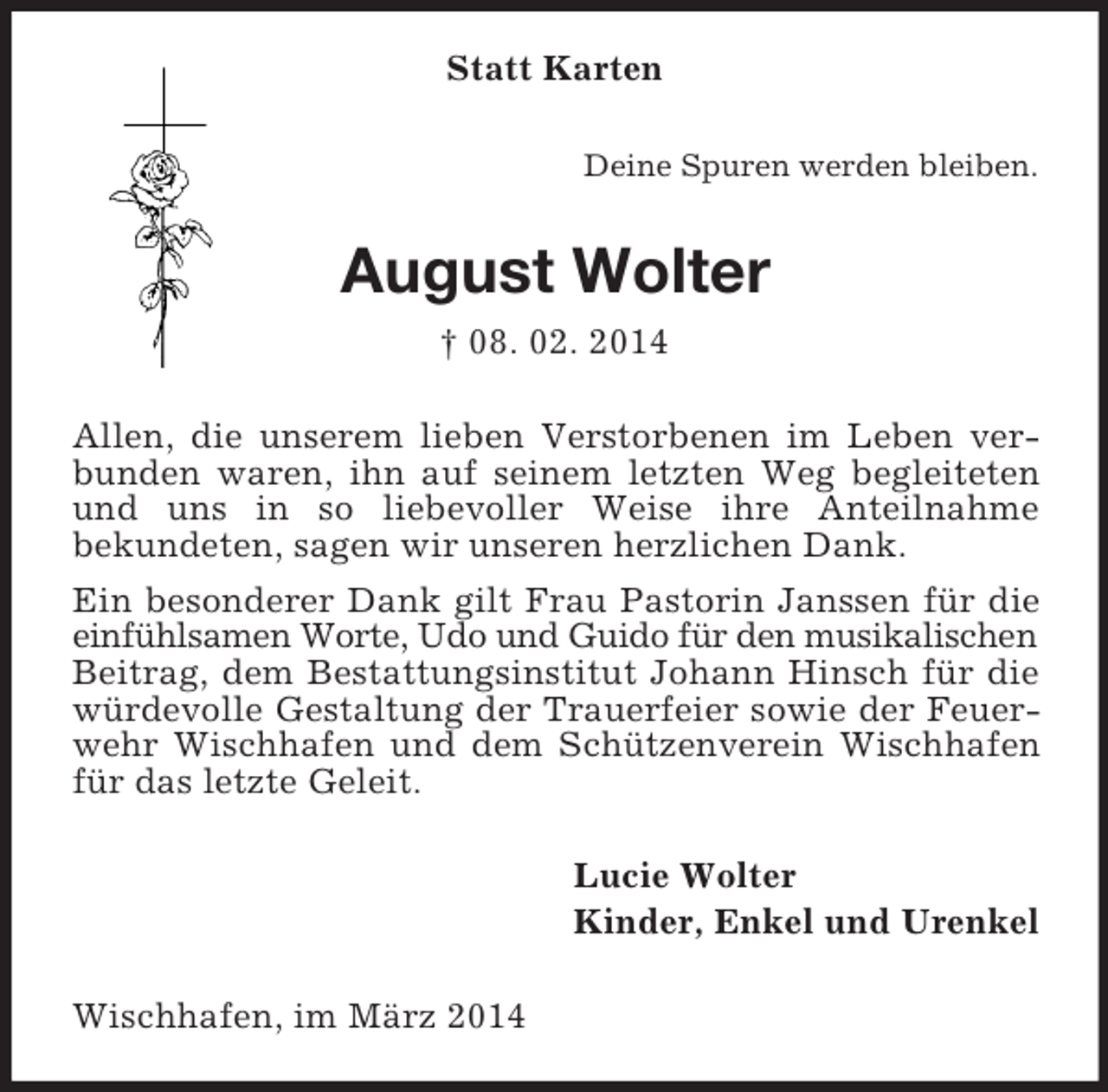 <p>Statt Karten<br />Deine Spuren werden bleiben.<br />August Wolter<br />† 08. 02. 2014<br />Allen, die unserem lieben Verstorbenen im Leben verbunden waren, ihn auf seinem letzten Weg begleiteten und uns in so liebevoller Weise ihre Anteilnahme<br />bekundeten, sagen wir unseren herzlichen Dank.<br />Ein besonderer Dank gilt Frau Pastorin Janssen für die einfühlsamen Worte, Udo und Guido für den musikalischen<br />Beitrag, dem Bestattungsinstitut Johann Hinsch für die würdevolle Gestaltung der Trauerfeier sowie der Feuerwehr Wischhafen und dem Schützenverein Wischhafen für das letzte Geleit.<br />Lucie Wolter<br />Kinder, Enkel und Urenkel<br />Wischhafen, im März 2014</p>