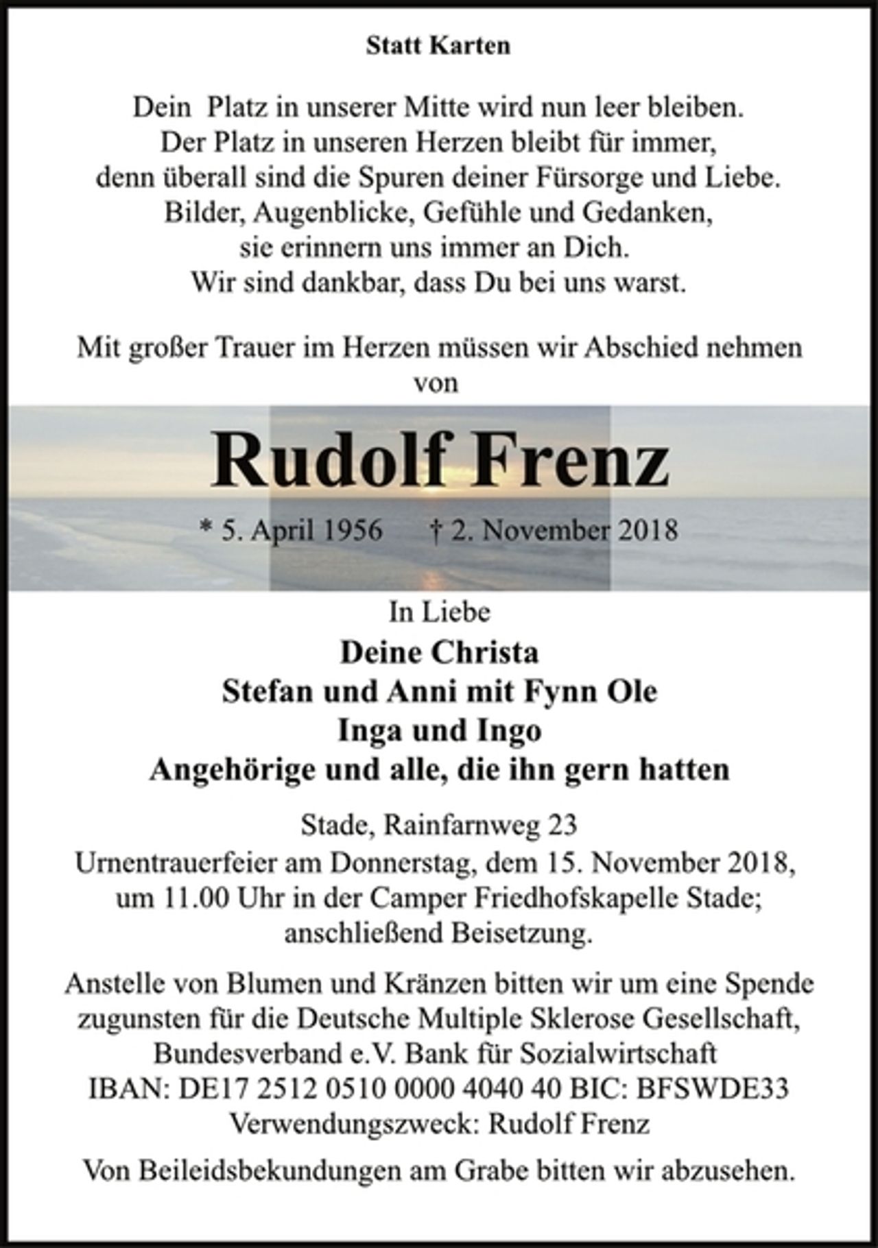 <p>Statt Karten<br />Dein Platz in unserer Mitte wird nun leer bleiben.<br />Der Platz in unseren Herzen bleibt für immer,<br />denn überall sind die Spuren deiner Fürsorge und Liebe.<br />Bilder, Augenblicke, Gefühle und Gedanken,<br />sie erinnern uns immer an Dich.<br />Wir sind dankbar, dass Du bei uns warst.<br />Mit großer Trauer im Herzen müssen wir Abschied nehmen<br />von<br />Rudolf Frenz<br />* 5. April 1956 + 2. November 2018<br />In Liebe<br />Deine Christa<br />Stefan und Anni mit Fynn Ole<br />Inga und Ingo<br />Angehörige und alle, die ihn gern hatten<br />Stade, Rainfarnweg 23<br />* 5. April 1956 † 2. November 2018<br />Urnentrauerfeier am Donnerstag, dem 15. November 2018,<br />um 11.00 Uhr in der Camper Friedhofskapelle Stade;<br />anschließend Beisetzung.<br />Anstelle von Blumen und Kränzen bitten wir um eine Spende<br />zugunsten für die Deutsche Multiple Sklerose Gesellschaft,<br />Bundesverband e.V. Bank für Sozialwirtschaft<br />IBAN: DE17 2512 0510 0000 4040 40 BIC: BFSWDE33<br />Verwendungszweck: Rudolf Frenz<br />Von Beileidsbekundungen am Grabe bitten wir abzusehen.</p>