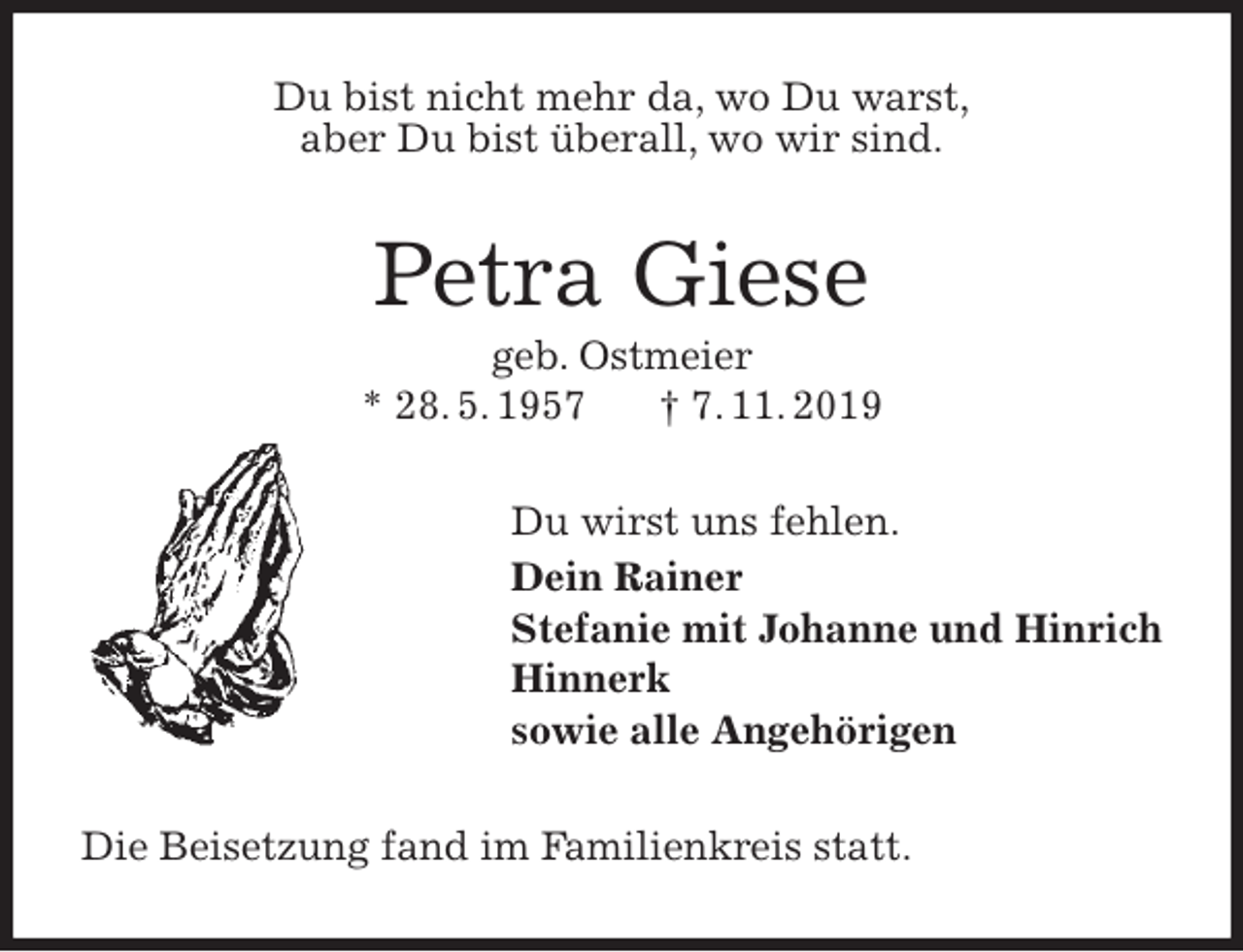 <p>Du bist nicht mehr da, wo Du warst,<br />aber Du bist überall, wo wir sind.<br />Petra Giese<br />geb. Ostmeier<br />* 28. 5. 1957 † 7. 11. 2019<br />Du wirst uns fehlen.<br />Dein Rainer<br />Stefanie mit Johanne und Hinrich<br />Hinnerk<br />sowie alle Angehörigen<br />Die Beisetzung fand im Familienkreis statt.</p>