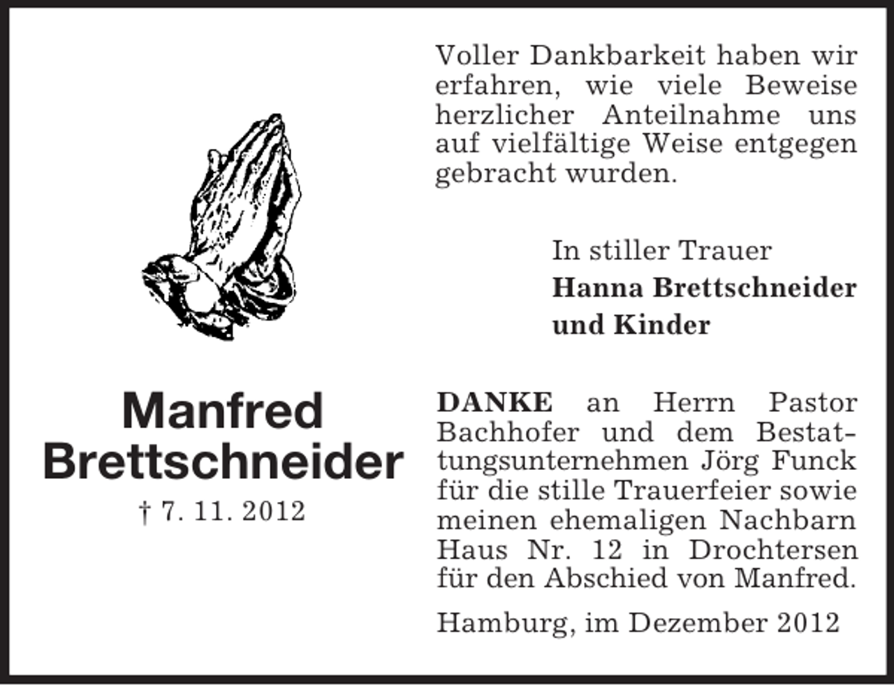 <p>Voller Dankbarkeit haben wir<br />erfahren, wie viele Beweise<br />herzlicher Anteilnahme uns<br />auf vielfältige Weise entgegen<br />gebracht wurden.<br />In stiller Trauer<br />Hanna Brettschneider<br />und Kinder</p><p>Manfred<br />Brettschneider<br />† 7. 11. 2012</p><p>DANKE an Herrn Pastor<br />Bachhofer und dem Bestattungsunternehmen Jörg Funck<br />für die stille Trauerfeier sowie<br />meinen ehemaligen Nachbarn<br />Haus Nr. 12 in Drochtersen<br />für den Abschied von Manfred.<br />Hamburg, im Dezember 2012</p>