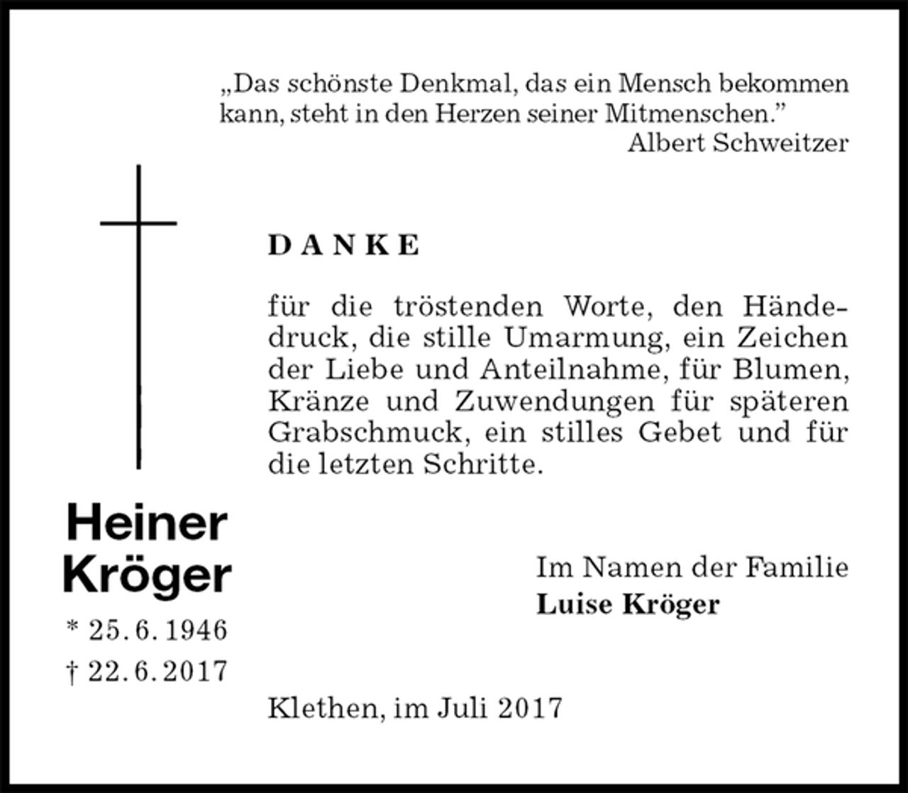 <p>„Das schönste Denkmal, das ein Mensch bekommen<br />kann, steht in den Herzen seiner Mitmenschen.”<br />Albert Schweitzer<br />D A N K E</p>
<p>für die tröstenden Worte, den Händedruck, die stille Umarmung, ein Zeichen der Liebe und Anteilnahme, für Blumen, Kränze und Zuwendungen für späteren Grabschmuck, ein stilles Gebet und für die letzten Schritte.<br />Im Namen der Familie<br />Luise Kröger<br />Klethen, im Juli 2017</p>
<p>Heiner<br />Kröger<br />* 25. 6. 1946<br />† 22. 6. 2017</p>