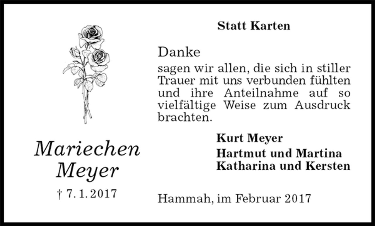 <p>Statt Karten<br />Danke<br />sagen wir allen, die sich in stiller Trauer mit uns verbunden fühlten<br />und ihre Anteilnahme auf so vielfältige Weise zum Ausdruck brachten.<br />Hammah, im Februar 2017<br />Kurt Meyer<br />Hartmut und Martina<br />Katharina und Kersten<br />Mariechen<br />Meyer<br />† 7. 1. 2017</p>