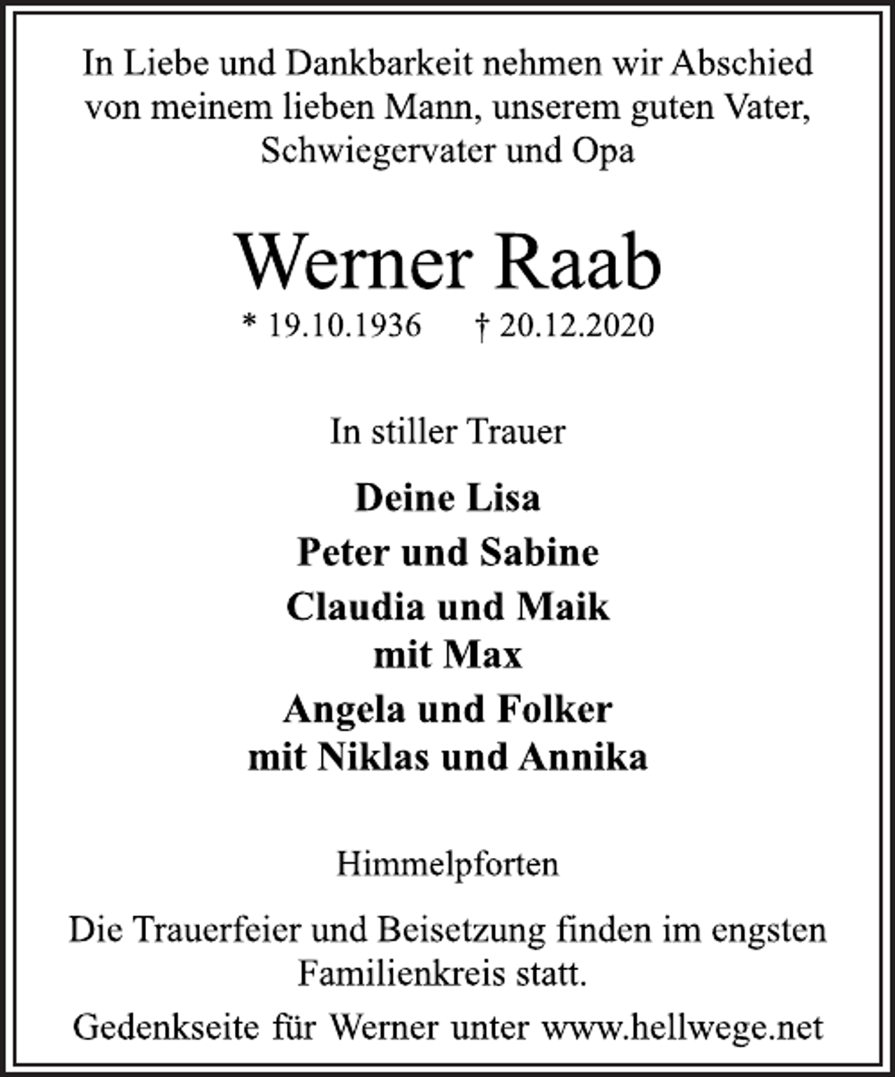 <p>In Liebe und Dankbarkeit nehmen wir Abschied<br />von meinem lieben Mann, unserem guten Vater,<br />Schwiegervater und Opa<br />Werner Raab<br />* 19.10.1936 † 20.12.2020<br />In stiller Trauer<br />Deine Lisa<br />Peter und Sabine<br />Claudia und Maik<br />mit Max<br />Angela und Folker<br />mit Niklas und Annika<br />Himmelpforten<br />Die Trauerfeier und Beisetzung finden im engsten<br />Familienkreis statt.<br />Gedenkseite für Werner unter www.hellwege.net</p>