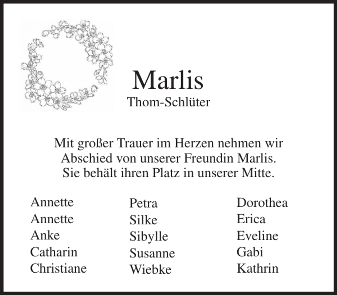 <p>Marlis<br />Thom-Schlüter<br />Mit großer Trauer im Herzen nehmen wir<br />Abschied von unserer Freundin Marlis.<br />Sie behält ihren Platz in unserer Mitte.<br />Annette<br />Annette<br />Anke<br />Catharin<br />Christiane<br />Dorothea<br />Erica<br />Eveline<br />Gabi<br />Kathrin<br />Petra<br />Silke<br />Sibylle<br />Susanne<br />Wiebke</p>