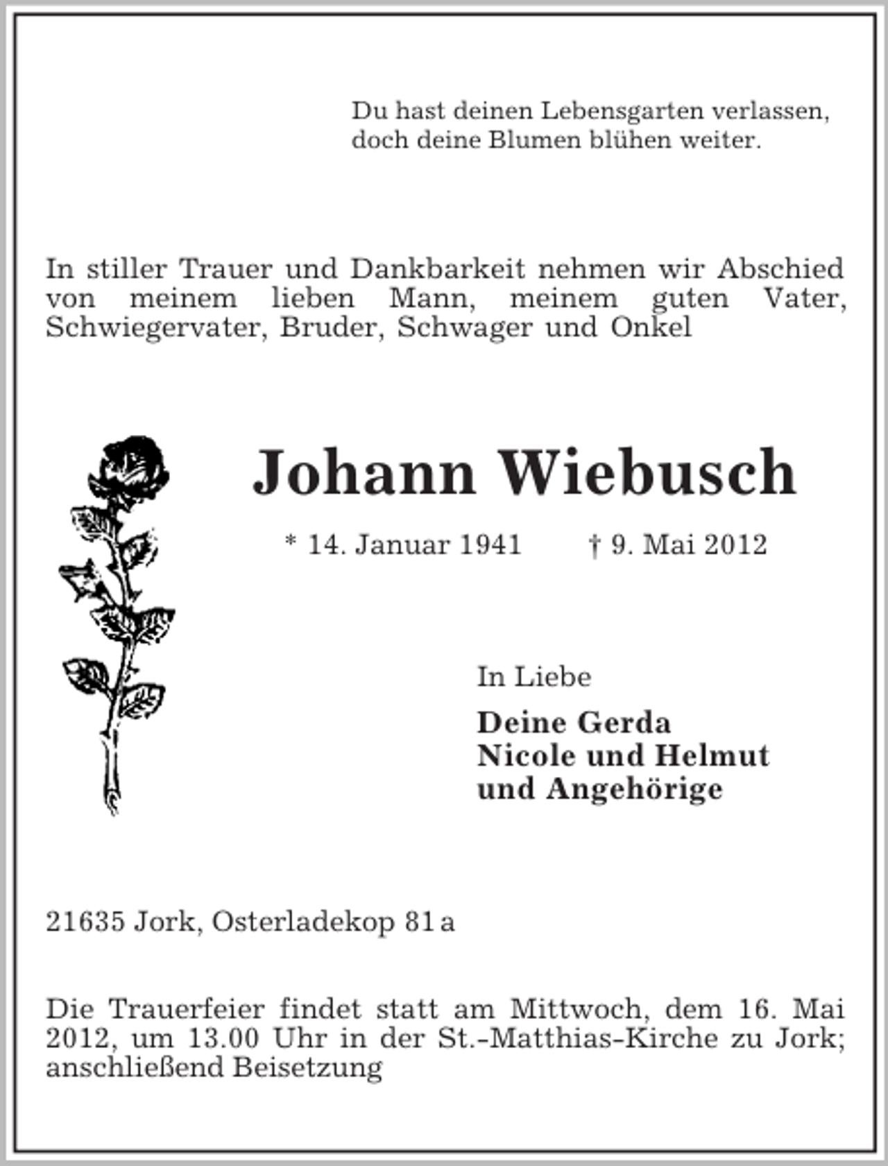 <p>Du hast deinen Lebensgarten verlassen,<br />doch deine Blumen blühen weiter.<br />In stiller Trauer und Dankbarkeit nehmen wir Abschied von meinem lieben Mann, meinem guten Vater,<br />Schwiegervater, Bruder, Schwager und Onkel<br />Johann Wiebusch<br />* 14. Januar 1941 † 9. Mai 2012<br />In Liebe<br />Deine Gerda<br />Nicole und Helmut<br />und Angehörige<br />21635 Jork, Osterladekop 81 a</p><p>Die Trauerfeier findet statt am Mittwoch, dem 16. Mai 2012, um 13.00 Uhr in der St.-Matthias-Kirche zu Jork; anschließend Beisetzung</p>